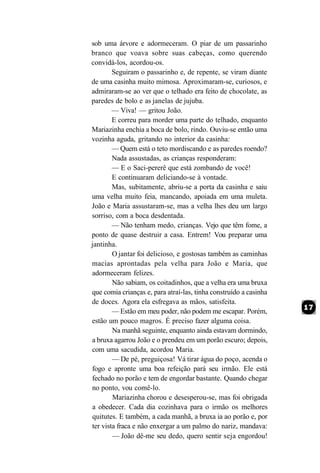 sob uma árvore e adormeceram. O piar de um passarinho
branco que voava sobre suas cabeças, como querendo
convidá-los, acordou-os.
        Seguiram o passarinho e, de repente, se viram diante
de uma casinha muito mimosa. Aproximaram-se, curiosos, e
admiraram-se ao ver que o telhado era feito de chocolate, as
paredes de bolo e as janelas de jujuba.
        — Viva! — gritou João.
        E correu para morder uma parte do telhado, enquanto
Mariazinha enchia a boca de bolo, rindo. Ouviu-se então uma
vozinha aguda, gritando no interior da casinha:
        — Quem está o teto mordiscando e as paredes roendo?
        Nada assustadas, as crianças responderam:
        — E o Saci-pererê que está zombando de você!
        E continuaram deliciando-se à vontade.
        Mas, subitamente, abriu-se a porta da casinha e saiu
uma velha muito feia, mancando, apoiada em uma muleta.
João e Maria assustaram-se, mas a velha lhes deu um largo
sorriso, com a boca desdentada.
        — Não tenham medo, crianças. Vejo que têm fome, a
ponto de quase destruir a casa. Entrem! Vou preparar uma
jantinha.
        O jantar foi delicioso, e gostosas também as caminhas
macias aprontadas pela velha para João e Maria, que
adormeceram felizes.
        Não sabiam, os coitadinhos, que a velha era uma bruxa
que comia crianças e, para atraí-las, tinha construído a casinha
de doces. Agora ela esfregava as mãos, satisfeita.
        — Estão em meu poder, não podem me escapar. Porém,
estão um pouco magros. É preciso fazer alguma coisa.
        Na manhã seguinte, enquanto ainda estavam dormindo,
a bruxa agarrou João e o prendeu em um porão escuro; depois,
com uma sacudida, acordou Maria.
        — De pé, preguiçosa! Vá tirar água do poço, acenda o
fogo e apronte uma boa refeição pará seu irmão. Ele está
fechado no porão e tem de engordar bastante. Quando chegar
no ponto, vou comê-lo.
        Mariazinha chorou e desesperou-se, mas foi obrigada
a obedecer. Cada dia cozinhava para o irmão os melhores
quitutes. E também, a cada manhã, a bruxa ia ao porão e, por
ter vista fraca e não enxergar a um palmo do nariz, mandava:
        — João dê-me seu dedo, quero sentir seja engordou!
 