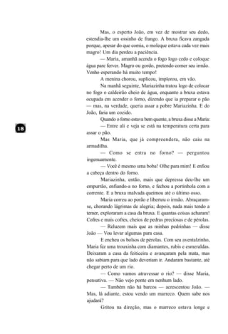 Mas, o esperto João, em vez de mostrar seu dedo,
estendia-lhe um ossinho de frango. A bruxa ficava zangada
porque, apesar do que comia, o moleque estava cada vez mais
magro! Um dia perdeu a paciência.
       — Maria, amanhã acenda o fogo logo cedo e coloque
água pare ferver. Magro ou gordo, pretendo comer seu irmão.
Venho esperando há muito tempo!
       A menina chorou, suplicou, implorou, em vão.
       Na manhã seguinte, Mariazinha tratou logo de colocar
no fogo o caldeirão cheio de água, enquanto a bruxa estava
ocupada em acender o forno, dizendo que ia preparar o pão
— mas, na verdade, queria assar a pobre Mariazinha. E do
João, faria um cozido.
       Quando o forno estava bem quente, a bruxa disse a Maria:
       — Entre ali e veja se está na temperatura certa para
assar o pão.
       Mas Maria, que já compreendera, não caiu na
armadilha.
       — Como se entra no forno? — perguntou
ingenuamente.
       — Você é mesmo uma boba! Olhe para mim! E enfiou
a cabeça dentro do forno.
       Mariazinha, então, mais que depressa deu-lhe um
empurrão, enfiando-a no forno, e fechou a portinhola com a
corrente. E a bruxa malvada queimou até o último osso.
       Maria correu ao porão e libertou o irmão. Abraçaram-
se, chorando lágrimas de alegria; depois, nada mais tendo a
temer, exploraram a casa da bruxa. E quantas coisas acharam!
Cofres e mais cofres, cheios de pedras preciosas e de pérolas.
       — Reluzem mais que as minhas pedrinhas — disse
João — Vou levar algumas para casa.
       E encheu os bolsos de pérolas. Com seu aventalzinho,
Maria fez uma trouxinha com diamantes, rubis e esmeraldas.
Deixaram a casa da feiticeira e avançaram pela mata, mas
não sabiam para que lado deveriam ir. Andaram bastante, até
chegar perto de um rio.
       — Como vamos atravessar o rio? — disse Maria,
pensativa. — Não vejo ponte em nenhum lado.
       — Também não há barcos — acrescentou João. —
Mas, lá adiante, estou vendo um marreco. Quem sabe nos
ajudará?
       Gritou na direção, mas o marreco estava longe e
 