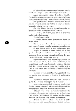 — Pudesse eu ter uma menina branquinha como a neve,
corada como sangue e com os cabelos negros como o ébano...
        Alguns meses depois, o desejo da rainha foi atendido.
Ela deu à luz uma menina de cabelos bem pretos, pele branca
e face rosada. O nome dado à princesinha foi Branca de Neve.
        Mas quando nasceu a menina, a rainha morreu. Passado
um ano, o rei se casou novamente. Sua esposa era lindíssima,
mas muito vaidosa, invejosa e cruel.
        Um certo feiticeiro lhe dera um espelho mágico, ao
qual todos os dias ela perguntava, com vaidade:
        — Espelho, espelho meu, diga-me se há no mundo
mulher mais bela do que eu.
        E o espelho respondia:
        — Em todo o mundo, minha querida rainha, não existe
beleza maior.
        O tempo passou. Branca de Neve cresceu, a cada ano
mais linda... E um dia o espelho deu outra resposta à rainha.
        — A sua enteada, Branca de Neve, é agora a mais bela.
        Invejosa e ciumenta, a rainha chamou um de seus
guardas e lhe ordenou que levasse a enteada para a mata e lá
a matasse. E que trouxesse o coração de Branca de Neve,
como prova de que a missão fora cumprida.
        O guarda obedeceu. Mas, quando chegou à mata, não
teve coragem de enfiar a faca naquela lindíssima jovem
inocente que, afinal, nunca fizera mal a ninguém. Deixou-a
fugir. Para enganar a rainha, matou um veadinho, tirou o
coração e entregou-o a ela, que quase explodiu de alegria e
satisfação.
        Enquanto isso, Branca de Neve fugia, penetrando cada
vez mais na mata, ansiosa por se distanciar da madrasta e da
morte.
        Os animais chegavam bem perto, sem a atacar; os
galhos das árvores se abriam para que ela passasse.
        Ao anoitecer, quando já não se agüentava mais em pé
de tanto cansaço, Branca de Neve viu numa clareira uma casa
bem pequena e entrou para descansar um pouquinho.
        Olhou em volta e ficou admirada: havia uma mesinha
posta com minúsculos sete pratinhos, sete copinhos, sete
colherezinhas e sete garfinhos. No cômodo superior estavam
alinhadas sete caminhas, com cobertas muito brancas.
        Branca de Neve estava com fome e sede.
Experimentou, então uma colher da sopa de cada pratinho,
 