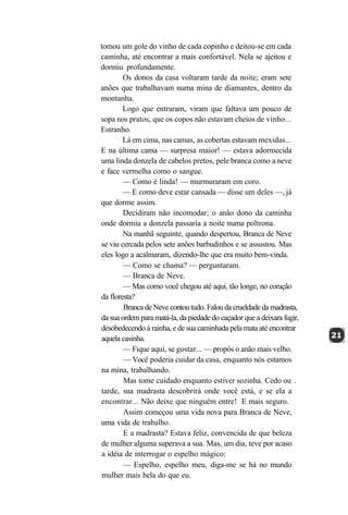 tomou um gole do vinho de cada copinho e deitou-se em cada
caminha, até encontrar a mais confortável. Nela se ajeitou e
dormiu profundamente.
        Os donos da casa voltaram tarde da noite; eram sete
anões que trabalhavam numa mina de diamantes, dentro da
montanha.
        Logo que entraram, viram que faltava um pouco de
sopa nos pratos, que os copos não estavam cheios de vinho...
Estranho.
        Lá em cima, nas camas, as cobertas estavam mexidas...
E na última cama — surpresa maior! — estava adormecida
uma linda donzela de cabelos pretos, pele branca como a neve
e face vermelha como o sangue.
        — Como é linda! — murmuraram em coro.
        — E como deve estar cansada — disse um deles —, já
que dorme assim.
        Decidiram não incomodar; o anão dono da caminha
onde dormia a donzela passaria a noite numa poltrona.
        Na manhã seguinte, quando despertou, Branca de Neve
se viu cercada pelos sete anões barbudinhos e se assustou. Mas
eles logo a acalmaram, dizendo-lhe que era muito bem-vinda.
        — Como se chama? — perguntaram.
        — Branca de Neve.
        — Mas como você chegou até aqui, tão longe, no coração
da floresta?
        Branca de Neve contou tudo. Falou da crueldade da madrasta,
da sua ordem para matá-la, da piedade do caçador que a deixara fugir,
desobedecendo à rainha, e de sua caminhada pela mata até encontrar
aquela casinha.
        — Fique aqui, se gostar... — propôs o anão mais velho.
        — Você poderia cuidar da casa, enquanto nós estamos
na mina, trabalhando.
        Mas tome cuidado enquanto estiver sozinha. Cedo ou .
tarde, sua madrasta descobrirá onde você está, e se ela a
encontrar... Não deixe que ninguém entre! E mais seguro.
        Assim começou uma vida nova para Branca de Neve,
uma vida de trabalho.
        E a madrasta? Estava feliz, convencida de que beleza
de mulher alguma superava a sua. Mas, um dia, teve por acaso
a idéia de interrogar o espelho mágico:
        — Espelho, espelho meu, diga-me se há no mundo
mulher mais bela do que eu.
 