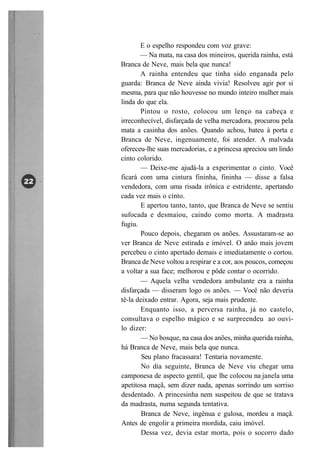 E o espelho respondeu com voz grave:
       — Na mata, na casa dos mineiros, querida rainha, está
Branca de Neve, mais bela que nunca!
       A rainha entendeu que tinha sido enganada pelo
guarda: Branca de Neve ainda vivia! Resolveu agir por si
mesma, para que não houvesse no mundo inteiro mulher mais
linda do que ela.
       Pintou o rosto, colocou um lenço na cabeça e
irreconhecível, disfarçada de velha mercadora, procurou pela
mata a casinha dos anões. Quando achou, bateu à porta e
Branca de Neve, ingenuamente, foi atender. A malvada
ofereceu-lhe suas mercadorias, e a princesa apreciou um lindo
cinto colorido.
       — Deixe-me ajudá-la a experimentar o cinto. Você
ficará com uma cintura fininha, fininha — disse a falsa
vendedora, com uma risada irônica e estridente, apertando
cada vez mais o cinto.
       E apertou tanto, tanto, que Branca de Neve se sentiu
sufocada e desmaiou, caindo como morta. A madrasta
fugiu.
       Pouco depois, chegaram os anões. Assustaram-se ao
ver Branca de Neve estirada e imóvel. O anão mais jovem
percebeu o cinto apertado demais e imediatamente o cortou.
Branca de Neve voltou a respirar e a cor, aos poucos, começou
a voltar a sua face; melhorou e pôde contar o ocorrido.
       — Aquela velha vendedora ambulante era a rainha
disfarçada — disseram logo os anões. — Você não deveria
tê-la deixado entrar. Agora, seja mais prudente.
       Enquanto isso, a perversa rainha, já no castelo,
consultava o espelho mágico e se surpreendeu ao ouvi-
lo dizer:
        — No bosque, na casa dos anões, minha querida rainha,
há Branca de Neve, mais bela que nunca.
        Seu plano fracassara! Tentaria novamente.
        No dia seguinte, Branca de Neve viu chegar uma
camponesa de aspecto gentil, que lhe colocou na janela uma
apetitosa maçã, sem dizer nada, apenas sorrindo um sorriso
desdentado. A princesinha nem suspeitou de que se tratava
da madrasta, numa segunda tentativa.
        Branca de Neve, ingênua e gulosa, mordeu a maçã.
Antes de engolir a primeira mordida, caiu imóvel.
        Dessa vez, devia estar morta, pois o socorro dado
 