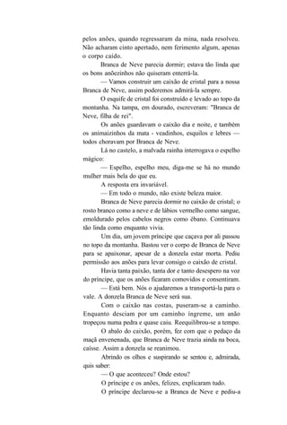pelos anões, quando regressaram da mina, nada resolveu.
Não acharam cinto apertado, nem ferimento algum, apenas
o corpo caído.
       Branca de Neve parecia dormir; estava tão linda que
os bons anõezinhos não quiseram enterrá-la.
       — Vamos construir um caixão de cristal para a nossa
Branca de Neve, assim poderemos admirá-la sempre.
       O esquife de cristal foi construído e levado ao topo da
montanha. Na tampa, em dourado, escreveram: "Branca de
Neve, filha de rei".
       Os anões guardavam o caixão dia e noite, e também
os animaizinhos da mata - veadinhos, esquilos e lebres —
todos choravam por Branca de Neve.
       Lá no castelo, a malvada rainha interrogava o espelho
mágico:
       — Espelho, espelho meu, diga-me se há no mundo
mulher mais bela do que eu.
       A resposta era invariável.
       — Em todo o mundo, não existe beleza maior.
       Branca de Neve parecia dormir no caixão de cristal; o
rosto branco como a neve e de lábios vermelho como sangue,
emoldurado pelos cabelos negros como ébano. Continuava
tão linda como enquanto vivia.
       Um dia, um jovem príncipe que caçava por ali passou
no topo da montanha. Bastou ver o corpo de Branca de Neve
para se apaixonar, apesar de a donzela estar morta. Pediu
permissão aos anões para levar consigo o caixão de cristal.
       Havia tanta paixão, tanta dor e tanto desespero na voz
do príncipe, que os anões ficaram comovidos e consentiram.
       — Está bem. Nós o ajudaremos a transportá-la para o
vale. A donzela Branca de Neve será sua.
       Com o caixão nas costas, puseram-se a caminho.
Enquanto desciam por um caminho íngreme, um anão
tropeçou numa pedra e quase caiu. Reequilibrou-se a tempo.
       O abalo do caixão, porém, fez com que o pedaço da
maçã envenenada, que Branca de Neve trazia ainda na boca,
caísse. Assim a donzela se reanimou.
       Abrindo os olhos e suspirando se sentou e, admirada,
quis saber:
       — O que aconteceu? Onde estou?
        O príncipe e os anões, felizes, explicaram tudo.
        O príncipe declarou-se a Branca de Neve e pediu-a
 