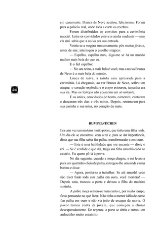 em casamento. Branca de Neve aceitou, felicíssima. Foram
para o palácio real, onde toda a corte os recebeu.
       Foram distribuídos os convites para a cerimônia
nupcial. Entre os convidados estava a rainha madrasta — mas
ela mal sabia que a noiva era sua enteada.
       Vestiu-se a megera suntuosamente, pôs muitas jóias e,
antes de sair, interrogou o espelho mágico:
       — Espelho, espelho meu, diga-me se há no mundo
mulher mais bela do que eu.
       E o fiel espelho:
       — No seu reino, a mais bela é você; mas a noiva Branca
de Neve é a mais bela do mundo.
       Louca de raiva, a rainha saiu apressada para a
cerimônia. Lá chegando, ao ver Branca de Neve, sofreu um
ataque: o coração explodiu e o corpo estourou, tamanha era
sua ira. Mas os festejos não cessaram um só instante.
       E os anões, convidados de honra, comeram, cantaram
e dançaram três dias e três noites. Depois, retornaram para
sua casinha e sua mina, no coração da mata.



                    RUMPELSTICHEN
Era uma vez um moleiro muito pobre, que tinha uma filha linda.
Um dia ele se encontrou com o rei e, para se dar importância,
disse que sua filha sabia fiar palha, transformando-a em ouro.
       — Esta é uma habilidade que me encanta — disse o
rei. — Se é verdade o que diz, traga sua filha amanhã cedo ao
castelo. Eu quero pô-la à prova.
       No dia seguinte, quando a moça chegou, o rei levou-a
para um quartinho cheio de palha, entregou-lhe uma roda e uma
bobina e disse:
       — Agora, ponha-se a trabalhar. Se até amanhã cedo
não tiver fiado toda esta palha em ouro, você morrerá! —
Depois saiu, trancou a porta e deixou a filha do moleiro
sozinha.
       A pobre moça sentou-se num canto e, por muito tempo,
ficou pensando no que fazer. Não tinha a menor idéia de como
fiar palha em ouro e não via jeito de escapar da morte. O
pavor tomou conta da jovem, que começou a chorar
desesperadamente. De repente, a porta se abriu e entrou um
anãozinho muito esauisito.
 