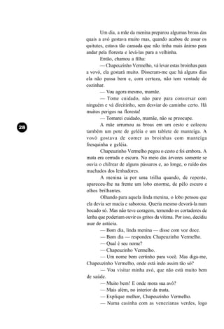 Um dia, a mãe da menina preparou algumas broas das
quais a avó gostava muito mas, quando acabou de assar os
quitutes, estava tão cansada que não tinha mais ânimo para
andar pela floresta e levá-las para a velhinha.
       Então, chamou a filha:
       — Chapeuzinho Vermelho, vá levar estas broinhas para
a vovó, ela gostará muito. Disseram-me que há alguns dias
ela não passa bem e, com certeza, não tem vontade de
cozinhar.
       — Vou agora mesmo, mamãe.
       — Tome cuidado, não pare para conversar com
ninguém e vá direitinho, sem desviar do caminho certo. Há
muitos perigos na floresta!
       — Tomarei cuidado, mamãe, não se preocupe.
       A mãe arrumou as broas em um cesto e colocou
também um pote de geléia e um tablete de manteiga. A
vovó gostava de comer as broinhas com manteiga
fresquinha e geléia.
       Chapeuzinho Vermelho pegou o cesto e foi embora. A
mata era cerrada e escura. No meio das árvores somente se
ouvia o chilrear de alguns pássaros e, ao longe, o ruído dos
machados dos lenhadores.
       A menina ia por uma trilha quando, de repente,
apareceu-lhe na frente um lobo enorme, de pêlo escuro e
olhos brilhantes.
       Olhando para aquela linda menina, o lobo pensou que
ela devia ser macia e saborosa. Queria mesmo devorá-la num
bocado só. Mas não teve coragem, temendo os cortadores de
lenha que poderiam ouvir os gritos da vítima. Por isso, decidiu
usar de astúcia.
       — Bom dia, linda menina — disse com voz doce.
       — Bom dia — respondeu Chapeuzinho Vermelho.
       — Qual é seu nome?
       — Chapeuzinho Vermelho.
       — Um nome bem certinho para você. Mas diga-me,
Chapeuzinho Vermelho, onde está indo assim tão só?
       — Vou visitar minha avó, que não está muito bem
de saúde.
       — Muito bem! E onde mora sua avó?
       — Mais além, no interior da mata.
       — Explique melhor, Chapeuzinho Vermelho.
       — Numa casinha com as venezianas verdes, logo
 