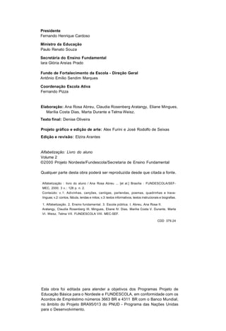Presidente
Fernando Henrique Cardoso

Ministro da Educação
Paulo Renato Souza

Secretária do Ensino Fundamental
Iara Glória Areias Prado

Fundo de Fortalecimento da Escola - Direção Geral
Antônio Emílio Sendim Marques

Coordenação Escola Ativa
Fernando Pizza


Elaboração: Ana Rosa Abreu, Claudia Rosenberg Aratangy, Eliane Mingues,
   Marília Costa Dias, Marta Durante e Telma Weisz.
Texto final: Denise Oliveira

Projeto gráfico e edição de arte: Alex Furini e José Rodolfo de Seixas
Edição e revisão: Elzira Arantes


Alfabetização: Livro do aluno
Volume 2
©2000 Projeto Nordeste/Fundescola/Secretaria de Ensino Fundamental

Qualquer parte desta obra poderá ser reproduzida desde que citada a fonte.

Alfabetização : livro do aluno / Ana Rosa Abreu ... [et al.] Brasília : FUNDESCOLA/SEF-
MEC, 2000. 3 v.: 128 p. n. 2.
Conteúdo: v.1: Adivinhas, canções, cantigas, parlendas, poemas, quadrinhas e trava-
línguas; v.2: contos, fábula, lendas e mitos; v.3: textos informativos, textos instrucionais e biografias.

1. Alfabetização. 2. Ensino fundamental. 3. Escola pública. I. Abreu, Ana Rosa II.
Aratangy, Claudia Rosenberg III. Mingues, Eliane IV. Dias, Marilia Costa V. Durante, Marta
VI. Weisz, Telma VII. FUNDESCOLA VIII. MEC-SEF.

                                                                                           CDD 379.24




Esta obra foi editada para atender a objetivos dos Programas Projeto de
Educação Básica para o Nordeste e FUNDESCOLA, em conformidade com os
Acordos de Empréstimo números 3663 BR e 4311 BR com o Banco Mundial,
no âmbito do Projeto BRA95/013 do PNUD - Programa das Nações Unidas
para o Desenvolvimento.
 