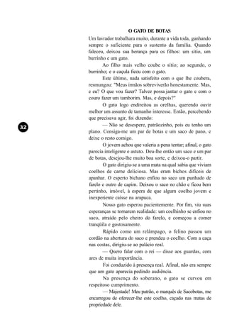 O GATO DE BOTAS
Um lavrador trabalhara muito, durante a vida toda, ganhando
sempre o suficiente para o sustento da família. Quando
faleceu, deixou sua herança para os filhos: um sítio, um
burrinho e um gato.
       Ao filho mais velho coube o sítio; ao segundo, o
burrinho; e o caçula ficou com o gato.
       Este último, nada satisfeito com o que lhe coubera,
resmungou: "Meus irmãos sobreviverão honestamente. Mas,
e eu? O que vou fazer? Talvez possa jantar o gato e com o
couro fazer um tamborim. Mas, e depois?"
       O gato logo endireitou as orelhas, querendo ouvir
melhor um assunto de tamanho interesse. Então, percebendo
que precisava agir, foi dizendo:
       — Não se desespere, patrãozinho, pois eu tenho um
plano. Consiga-me um par de botas e um saco de pano, e
deixe o resto comigo.
       O jovem achou que valeria a pena tentar; afinal, o gato
parecia inteligente e astuto. Deu-lhe então um saco e um par
de botas, desejou-lhe muito boa sorte, e deixou-o partir.
       O gato dirigiu-se a uma mata na qual sabia que viviam
coelhos de carne deliciosa. Mas eram bichos difíceis de
apanhar. O esperto bichano enfiou no saco um punhado de
farelo e outro de capim. Deixou o saco no chão e ficou bem
pertinho, imóvel, à espera de que algum coelho jovem e
inexperiente caísse na arapuca.
       Nosso gato esperou pacientemente. Por fim, viu suas
esperanças se tornarem realidade: um coelhinho se enfiou no
saco, atraído pelo cheiro do farelo, e começou a comer
tranqüila e gostosamente.
       Rápido como um relâmpago, o felino passou um
cordão na abertura do saco e prendeu o coelho. Com a caça
nas costas, dirigiu-se ao palácio real.
       — Quero falar com o rei — disse aos guardas, com
ares de muita importância.
       Foi conduzido à presença real. Afinal, não era sempre
que um gato aparecia pedindo audiência.
       Na presença do soberano, o gato se curvou em
respeitoso cumprimento.
       — Majestade! Meu patrão, o marquês de Sacobotas, me
encarregou de oferecer-lhe este coelho, caçado nas matas de
propriedade dele.
 