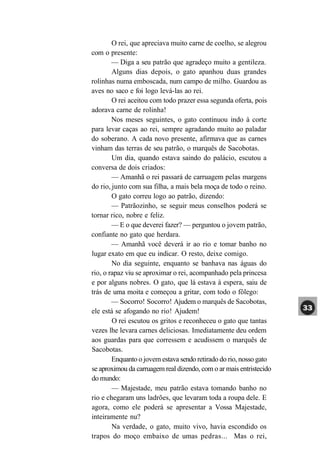 O rei, que apreciava muito carne de coelho, se alegrou
com o presente:
        — Diga a seu patrão que agradeço muito a gentileza.
        Alguns dias depois, o gato apanhou duas grandes
rolinhas numa emboscada, num campo de milho. Guardou as
aves no saco e foi logo levá-las ao rei.
        O rei aceitou com todo prazer essa segunda oferta, pois
adorava carne de rolinha!
        Nos meses seguintes, o gato continuou indo à corte
para levar caças ao rei, sempre agradando muito ao paladar
do soberano. A cada novo presente, afirmava que as carnes
vinham das terras de seu patrão, o marquês de Sacobotas.
        Um dia, quando estava saindo do palácio, escutou a
conversa de dois criados:
        — Amanhã o rei passará de carruagem pelas margens
do rio, junto com sua filha, a mais bela moça de todo o reino.
        O gato correu logo ao patrão, dizendo:
        — Patrãozinho, se seguir meus conselhos poderá se
tornar rico, nobre e feliz.
        — E o que deverei fazer? — perguntou o jovem patrão,
confiante no gato que herdara.
        — Amanhã você deverá ir ao rio e tomar banho no
lugar exato em que eu indicar. O resto, deixe comigo.
        No dia seguinte, enquanto se banhava nas águas do
rio, o rapaz viu se aproximar o rei, acompanhado pela princesa
e por alguns nobres. O gato, que lá estava à espera, saiu de
trás de uma moita e começou a gritar, com todo o fôlego:
        — Socorro! Socorro! Ajudem o marquês de Sacobotas,
ele está se afogando no rio! Ajudem!
        O rei escutou os gritos e reconheceu o gato que tantas
vezes lhe levara carnes deliciosas. Imediatamente deu ordem
aos guardas para que corressem e acudissem o marquês de
Sacobotas.
        Enquanto o jovem estava sendo retirado do rio, nosso gato
se aproximou da carruagem real dizendo, com o ar mais entristecido
do mundo:
        — Majestade, meu patrão estava tomando banho no
rio e chegaram uns ladrões, que levaram toda a roupa dele. E
agora, como ele poderá se apresentar a Vossa Majestade,
inteiramente nu?
        Na verdade, o gato, muito vivo, havia escondido os
trapos do moço embaixo de umas pedras... Mas o rei,
 