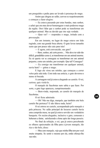 um pouquinho e pediu para ser levado à presença do mago.
         Assim que chegou ao salão, curvou-se respeitosamente
e começou a fazer elogios:
         — Eu estava passando por estas bandas, meu senhor,
e achei que era meu dever homenagear o mais poderoso mago
da região. Ouvi falar que o senhor pode se transformar em
qualquer animal. Mas eu duvido que isto seja verdade.
         — Quer ver? — respondeu o mago, irritado com a
provocação.
         Em um instante, no lugar do mago estava um leão
rugindo, com sua grande boca aberta. O gato levou tamanho
susto que por pouco não caiu para trás!
         — E agora, está convencido, seu gato?
         — Bem, senhor, até certo ponto... Não deve ter sido tão
difícil, grandalhão como é, se transformar em um animal enorme.
Eu só queria ver se conseguia se transformar em um animal
pequeno, como um ratinho, por exemplo. Que tal? Consegue?
         — Eu consigo me transformar em qualquer animal,
ouviu bem? — gritou o mago.
         E logo ele virou um ratinho, que começou a correr
veloz pela sala toda. Com toda sua astúcia, o gato devorou-o
numa só bocada.
         A carruagem real já estava chegando ao castelo. O rei,
curioso, quis visitá-lo.
         O marquês de Sacobotas nem sabia o que fazer. Por
sorte, o gato logo apareceu, cumprimentando:
         — Bem-vinda, majestade, ao castelo do marquês de
Sacobotas.
         O rei ficou admirado.
         — Oh! Não me diga, marquês, que também este belo
castelo lhe pertence? E não falava nada, heim?
         O rei entrou no castelo, acompanhado pelo marquês e
pela princesa. No salão principal do luxuoso castelo havia
uma comprida mesa, na qual já estava servido um verdadeiro
banquete. Os recém-chegados, inclusive o gato, comeram e
beberam a fartar, satisfazendo a fome após tão longo passeio.
         No final da refeição, o rei, que já estava percebendo
os olhares apaixonados da filha para o jovem marquês, tão
rico e tão belo, disse:
         — Meu caro marquês, vejo que minha filha tem por você
muita simpatia. Se sentir o mesmo por ela, então ofereço-lhe
sua mão.
 