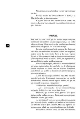 Não cabendo em si de felicidade, o jovem logo respondeu
que sim.
       Naquele mesmo dia foram celebradas as bodas, e o
filho do lavrador se tornou príncipe.
       E o gato, autor de tanta fortuna? Ele se tornou um
senhor... E, se de vez em quando caçava algum rato, era por
pura diversão.




                        RAPUNZEL
Era uma vez um casal que há muito tempo desejava
inutilmente ter um filho. Os anos se passavam, e seu sonho
não se realizava. Afinal, um belo dia, a mulher percebeu que
Deus ouvira suas preces. Ela ia ter uma criança!
       Por uma janelinha que havia na parte dos fundos da
casa deles, era possível ver, no quintal vizinho, um magnífico
jardim cheio das mais lindas flores e das mais viçosas
hortaliças. Mas em torno de tudo se erguia um muro altíssimo,
que ninguém se atrevia a escalar. Afinal, era a propriedade
de uma feiticeira muito temida e poderosa.
       Um dia, espiando pela janelinha, a mulher se admirou
ao ver um canteiro cheio dos mais belos pés de rabanete que
jamais imaginara. As folhas eram tão verdes e fresquinhas
que abriram seu apetite. E ela sentiu um enorme desejo de
provar os rabanetes.
       A cada dia seu desejo aumentava mais. Mas ela sabia
que não havia jeito de conseguir o que queria e por isso foi
ficando triste, abatida e com um aspecto doentio, até que um
dia o marido se assustou e perguntou:
       — O que está acontecendo contigo, querida?
       — Ah! — respondeu ela. — Se não comer um rabanete
do jardim da feiticeira, vou morrer logo, logo!
       O marido, que a amava muito, pensou: "Não posso
deixar minha mulher morrer... Tenho que conseguir esses
rabanetes, custe o que custar!"
       Ao anoitecer, ele encostou uma escada no muro, pulou
para o quintal vizinho, arrancou apressadamente um punhado
de rabanetes e levou para a mulher. Mais que depressa, ela
preparou uma salada que comeu imediatamente, deliciada.
       Ela achou o sabor da salada tão bom, mas tão bom,
 