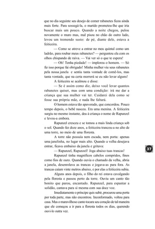 que no dia seguinte seu desejo de comer rabanetes ficou ainda
mais forte. Para sossegá-la, o marido prometeu-lhe que iria
buscar mais um pouco. Quando a noite chegou, pulou
novamente o muro mas, mal pisou no chão do outro lado,
levou um tremendo susto: de pé, diante dele, estava a
feiticeira.
        — Como se atreve a entrar no meu quintal como um
ladrão, para roubar meus rabanetes? — perguntou ela com os
olhos chispando de raiva. — Vai ver só o que te espera!
        — Oh! Tenha piedade! — implorou o homem. — Só
fiz isso porque fui obrigado! Minha mulher viu seus rabanetes
pela nossa janela e sentiu tanta vontade de comê-los, mas
tanta vontade, que na certa morrerá se eu não levar alguns!
        A feiticeira se acalmou e disse:
        — Se é assim como diz, deixo você levar quantos
rabanetes quiser, mas com uma condição: irá me dar a
criança que sua mulher vai ter. Cuidarei dela como se
fosse sua própria mãe, e nada lhe faltará.
        O homem estava tão apavorado, que concordou. Pouco
tempo depois, o bebê nasceu. Era uma menina. A feiticeira
surgiu no mesmo instante, deu à criança o nome de Rapunzel
e levou-a embora.
        Rapunzel cresceu e se tomou a mais linda criança sob
o sol. Quando fez doze anos, a feiticeira trancou-a no alto de
uma torre, no meio de uma floresta.
        A torre não possuía nem escada, nem porta: apenas
uma janelinha, no lugar mais alto. Quando a velha desejava
entrar, ficava embaixo da janela e gritava:
        — Rapunzel, Rapunzel! Joga abaixo tuas trancas!
        Rapunzel tinha magníficos cabelos compridos, finos
como fios de ouro. Quando ouvia o chamado da velha, abria
a janela, desenrolava as trancas e jogava-as para fora. As
trancas caíam vinte metros abaixo, e por elas a feiticeira subia.
        Alguns anos depois, o filho do rei estava cavalgando
pela floresta e passou perto da torre. Ouviu um canto tão
bonito que parou, encantado. Rapunzel, para espantar a
solidão, cantava para si mesma com sua doce voz.
        Imediatamente o príncipe quis subir, procurou uma porta
por toda parte, mas não encontrou. Inconformado, voltou para
casa. Mas o maravilhoso canto tocara seu coração de tal maneira
que ele começou a ir para a floresta todos os dias, querendo
ouvi-lo outra vez.
 