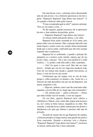 Em uma dessas vezes, o príncipe estava descansando
atrás de uma árvore e viu a feiticeira aproximar-se da torre e
gritar: "Rapunzel, Rapunzel! Joga abaixo tuas trancas!". E
viu quando a feiticeira subiu pelas trancas.
         "É essa a escada pela qual se sobe?", pensou o príncipe.
"Pois eu vou tentar a sorte...".
         No dia seguinte, quando escureceu, ele se aproximou
da torre e, bem embaixo da janelinha, gritou:
         — Rapunzel, Rapunzel! Joga abaixo tuas trancas!
         As trancas caíram pela janela abaixo, e ele subiu.
         Rapunzel ficou muito assustada ao vê-lo entrar, pois
jamais tinha visto um homem. Mas o príncipe falou-lhe com
muita doçura e contou como seu coração ficara transtornado
desde que a ouvira cantar, explicando que não teria sossego
enquanto não a conhecesse.
         Rapunzel foi se acalmando, e quando o príncipe lhe
perguntou se o aceitava como marido, reparou que ele era
jovem e belo, e pensou: "Ele é mil vezes preferível à velha
senhora...". E, pondo a mão dela sobre a dele, respondeu:
         — Sim! Eu quero ir com você! Mas não sei como
descer... Sempre que vier me ver, traga uma meada de seda.
Com ela vou trançar uma escada e, quando ficar pronta, eu
desço, e você me leva no seu cavalo.
         Combinaram que ele sempre viria ao cair da noite,
porque a velha costumava vir durante o dia. Assim foi, e a
 feiticeira de nada desconfiava até que um dia Rapunzel, sem
querer, perguntou a ela:
         — Diga-me, senhora, como é que lhe custa tanto subir,
enquanto o jovem filho do rei chega aqui num instantinho?
         — Ah, menina ruim! — gritou a feiticeira. — Pensei
que tinha isolado você do mundo, e você me engana!
         Na sua fúria, agarrou Rapunzel pelo cabelos e
 esbofeteou-a. Depois, com a outra mão, pegou uma tesoura e
tec, tec! cortou as belas trancas, largando-as no chão. Não
 contente, a malvada levou a pobre menina para um deserto e
 abandonou-a ali, para que sofresse e passasse todo tipo de
 privação.
         Na tarde do mesmo dia em que Rapunzel foi expulsa,
 a feiticeira prendeu as longas trancas num gancho da janela e
 ficou esperando. Quando o príncipe veio e chamou:
 "Rapunzel! Rapunzel! Joga abaixo tuas trancas!", ela deixou
 as trancas caírem para fora e ficou esperando.
 