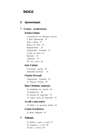 ÍNDICE


5   Apresentação

7 Contos tradicionais
    Irmãos Grimm
      O príncipe-rã ou Henrique de ferro
      A Bela Adormecida 10
      João e Maria 15
      Branca de Neve 19
      Rumpelstichen 24
      Chapeuzinho Vermelho 27
      O gato de botas 32
      Rapunzel 36
      Cinderela 39
      Os sete corvos 46

    ítalo Calvino
      O príncipe canário 49
      Joãozinho-sem-medo   56

    Charles Perrault
      Chapeuzinho Vermelho 58
      O Pequeno Polegar 60

    Hans Christian Andersen
      O    soldadinho de chumbo 64
      O    patinho feio 69
      O    rouxinol do imperador 73
      As   roupas novas do imperador 78

    As mil e uma noites
      Ali Babá e os quarenta ladrões 82

    Contos brasileiros
      O Bicho Manjaléu 91

7   Fábulas
      O ratinho, o gato e o galo 97
      Os viajantes e o urso 98
      O lobo e o burro 98
 