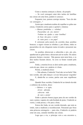 Como a menina começou a chorar, ela propôs:
        — Se você conseguir catar dois tachos de lentilhas
nas cinzas em uma hora, poderá ir conosco.
        Enquanto isso, pensou consigo mesma: "Isso ela não
vai conseguir..."
        Assim que a madrasta acabou de espalhar os grãos nas
cinzas, Cinderela correu para o quintal e chamou:
        — Mansas pombinhas e rolinhas!
           Passarinhos do céu inteiro!
           Venham me ajudar a catar lentilhas!
           As boas vão para o tacho!
           As ruins para o seu papo!
        E entraram pela janela da cozinha duas pombas
brancas; a seguir vieram as rolinhas e, por último, todos os
passarinhos do céu chegaram numa revoada e pousaram nas
cinzas.
        As pombas abaixavam a cabecinha e pie, pie, pie,
apanhavam os grãos bons e deixavam cair no tacho. Os outros
pássaros faziam o mesmo. Não passou nem meia hora, e os
dois tachos ficaram cheios. As aves se foram voando pela
janela.
        Então, a menina levou os dois tachos para a madrasta,
certa de que, desta vez, poderia ir à festa.
        Porém, a madrasta disse:
        — Não adianta, Cinderela! Você não vai ao baile! Não
tem vestido, não sabe dançar e só nos faria passar vergonha!
        E, dando-lhe as costas, partiu com suas orgulhosas
filhas.
        Quando ficou sozinha, Cinderela foi ao túmulo da mãe
e embaixo da aveleira, disse:
        — Balance e se agite,
           árvore adorada,
           cubra-me toda
           de ouro e prata!
        Então o pássaro branco jogou para ela um vestido de
ouro e prata e sapatos de seda bordada de prata. Cinderela se
vestiu, a toda pressa, e foi para a festa.
        Estava tão linda, no seu vestido dourado, que nem as
irmãs, nem a madrasta a reconheceram. Pensaram que fosse
uma princesa estrangeira — para elas, Cinderela só poderia
estar em casa, catando lentilhas nas cinzas.
        Logo que a viu, o príncipe veio a seu encontro e,
 
