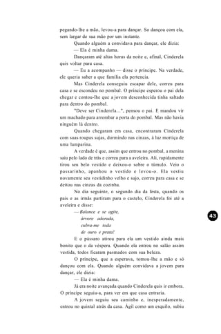 pegando-lhe a mão, levou-a para dançar. So dançou com ela,
sem largar de sua mão por um instante.
       Quando alguém a convidava para dançar, ele dizia:
       — Ela é minha dama.
       Dançaram até altas horas da noite e, afinal, Cinderela
quis voltar para casa.
       — Eu a acompanho — disse o príncipe. Na verdade,
ele queria saber a que família ela pertencia.
       Mas Cinderela conseguiu escapar dele, correu para
casa e se escondeu no pombal. O príncipe esperou o pai dela
chegar e contou-lhe que a jovem desconhecida tinha saltado
para dentro do pombal.
       "Deve ser Cinderela...", pensou o pai. E mandou vir
um machado para arrombar a porta do pombal. Mas não havia
ninguém lá dentro.
       Quando chegaram em casa, encontraram Cinderela
com suas roupas sujas, dormindo nas cinzas, à luz mortiça de
uma lamparina.
       A verdade é que, assim que entrou no pombal, a menina
saiu pelo lado de trás e correu para a aveleira. Ali, rapidamente
tirou seu belo vestido e deixou-o sobre o túmulo. Veio o
passarinho, apanhou o vestido e levou-o. Ela vestiu
novamente seu vestidinho velho e sujo, correu para casa e se
deitou nas cinzas da cozinha.
       No dia seguinte, o segundo dia da festa, quando os
pais e as irmãs partiram para o castelo, Cinderela foi até a
aveleira e disse:
       — Balance e se agite,
           árvore adorada,
           cubra-me toda
           de ouro e prata!
       E o pássaro atirou para ela um vestido ainda mais
bonito que o da véspera. Quando ela entrou no salão assim
vestida, todos ficaram pasmados com sua beleza.
        O príncipe, que a esperava, tomou-lhe a mão e só
dançou com ela. Quando alguém convidava a jovem para
dançar, ele dizia:
       — Ela é minha dama.
       Já era noite avançada quando Cinderela quis ir embora.
O príncipe seguiu-a, para ver em que casa entraria.
        A jovem seguiu seu caminho e, inesperadamente,
entrou no quintal atrás da casa. Ágil como um esquilo, subiu
 