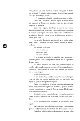 pela galharia de uma frondosa pereira carregada de frutos
que havia ali. O príncipe não conseguiu descobri-la e, quando
viu o pai dela chegar, disse:
        — A moça desconhecida escondeu-se nessa pereira.
        "Deve ser Cinderela", pensou o pai. Mandou buscar
um machado e derrubou a pereira. Mas não encontraram
ninguém na galharia.
        Como na véspera, Cinderela já estava na cozinha
dormindo nas cinzas, pois havia escorregado pelo outro lado
da pereira, correra para a aveleira, e devolvera o lindo vestido
ao pássaro. Depois, vestiu o feio vestidinho de sempre, e
correu para casa.
        No terceiro dia, assim que os pais e as irmãs saíram
para a festa, Cinderela foi até o túmulo da mãe e pediu à
aveleira:
         — Balance e se agite,
           árvore adorada,
           cubra-me toda
           de ouro e prata!
        E o pássaro atirou-lhe o vestido mais suntuoso e
brilhante jamais visto, acompanhado de um par de sapatinhos
de puro ouro.
        Ela estava tão linda, tão linda, que, quando chegou ao
castelo, todos emudeceram de assombro. O príncipe só dançou
com ela e, como das outras vezes, dizia a todos que vinham
tirá-la para dançar:
        — Ela é minha dama.
        Já era noite alta, quando Cinderela quis voltar para
casa. O príncipe tentou segui-la, mas ela escapuliu tão
depressa, que ele não pode alcançá-la.
        Dessa vez, porém, o príncipe usara um estratagema:
untou com piche um degrau da escada e, quando a moça
passou, o sapato do pé esquerdo ficou grudado. Ela deixou-o
ali e continuou correndo.
        O príncipe pegou o sapatinho: era pequenino, gracioso
e todo de ouro. No outro dia, de manhã, ele procurou o pai e
disse:
        — Só me casarei com a dona do pé que couber neste
sapato.
        As irmãs de Cinderela ficaram felizes e esperançosas
quando souberam disso, pois tinham pés delicados e bonitos.
        Quando o príncipe chegou à casa delas, a mais velha
 