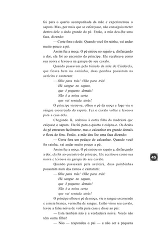 foi para o quarto acompanhada da mãe e experimentou o
sapato. Mas, por mais que se esforçasse, não conseguia meter
dentro dele o dedo grande do pé. Então, a mãe deu-lhe uma
faca, dizendo:
        — Corte fora o dedo. Quando você for rainha, vai andar
muito pouco a pé.
        Assim fez a moça. O pé entrou no sapato e, disfarçando
a dor, ela foi ao encontro do príncipe. Ele recebeu-a como
sua noiva e levou-a na garupa do seu cavalo.
        Quando passavam pelo túmulo da mãe de Cinderela,
que ficava bem no caminho, duas pombas pousaram na
aveleira e cantaram:
        — Olhe para trás! Olhe para trás!
            Há sangue no sapato,
            que é pequeno demais!
            Não é a noiva certa
            que vai sentada atrás!
        O príncipe virou-se, olhou o pé da moça e logo viu o
sangue escorrendo do sapato. Fez o cavalo voltar e levou-a
para a casa dela.
        Chegando lá, ordenou à outra filha da madrasta que
calçasse o sapato. Ela foi para o quarto e calçou-o. Os dedos
do pé entraram facilmente, mas o calcanhar era grande demais
e ficou de fora. Então, a mãe deu-lhe uma faca dizendo:
        — Corte fora um pedaço do calcanhar. Quando você
for rainha, vai andar muito pouco a pé.
        Assim fez a moça. O pé entrou no sapato e, disfarçando
a dor, ela foi ao encontro do príncipe. Ele aceitou-a como sua
noiva e levou-a na garupa do seu cavalo.
        Quando passavam pela aveleira, duas pombinhas
pousaram num dos ramos e cantaram:
        — Olhe para trás! Olhe para trás!
            Há sangue no sapato,
            que é pequeno demais!
            Não é a noiva certa
            que vai sentada atrás!
        O príncipe olhou o pé da moça, viu o sangue escorrendo
e a meia branca, vermelha de sangue. Então virou seu cavalo,
levou a falsa noiva de volta para casa e disse ao pai:
        — Esta também não é a verdadeira noiva. Vocês não
têm outra filha?
        — Não — respondeu o pai — a não ser a pequena
 