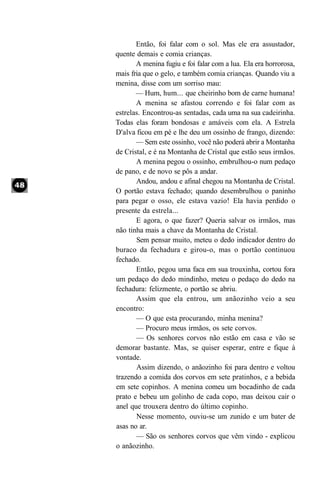 Então, foi falar com o sol. Mas ele era assustador,
quente demais e comia crianças.
       A menina fugiu e foi falar com a lua. Ela era horrorosa,
mais fria que o gelo, e também comia crianças. Quando viu a
menina, disse com um sorriso mau:
       — Hum, hum... que cheirinho bom de carne humana!
       A menina se afastou correndo e foi falar com as
estrelas. Encontrou-as sentadas, cada uma na sua cadeirinha.
Todas elas foram bondosas e amáveis com ela. A Estrela
D'alva ficou em pé e lhe deu um ossinho de frango, dizendo:
       — Sem este ossinho, você não poderá abrir a Montanha
de Cristal, e é na Montanha de Cristal que estão seus irmãos.
       A menina pegou o ossinho, embrulhou-o num pedaço
de pano, e de novo se pôs a andar.
       Andou, andou e afinal chegou na Montanha de Cristal.
O portão estava fechado; quando desembrulhou o paninho
para pegar o osso, ele estava vazio! Ela havia perdido o
presente da estrela...
       E agora, o que fazer? Queria salvar os irmãos, mas
não tinha mais a chave da Montanha de Cristal.
       Sem pensar muito, meteu o dedo indicador dentro do
buraco da fechadura e girou-o, mas o portão continuou
fechado.
       Então, pegou uma faca em sua trouxinha, cortou fora
um pedaço do dedo mindinho, meteu o pedaço do dedo na
fechadura: felizmente, o portão se abriu.
       Assim que ela entrou, um anãozinho veio a seu
encontro:
       — O que esta procurando, minha menina?
       — Procuro meus irmãos, os sete corvos.
       — Os senhores corvos não estão em casa e vão se
demorar bastante. Mas, se quiser esperar, entre e fique à
vontade.
       Assim dizendo, o anãozinho foi para dentro e voltou
trazendo a comida dos corvos em sete pratinhos, e a bebida
em sete copinhos. A menina comeu um bocadinho de cada
prato e bebeu um golinho de cada copo, mas deixou cair o
anel que trouxera dentro do último copinho.
       Nesse momento, ouviu-se um zunido e um bater de
asas no ar.
       — São os senhores corvos que vêm vindo - explicou
o anãozinho.
 