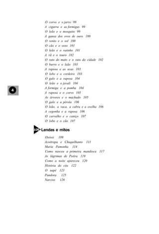 O corvo e o jarro 99
 A cigarra e as formigas 99
 O leão e o mosquito 99
 A gansa dos ovos de ouro 100
 O vento e o sol 100
 O cão e o osso 101
 O leão e o ratinho 101
 A rã e o touro 102
 O rato do mato e o rato da cidade 102
 O burro e o leão 103
 A raposa e as uvas 103
 O lobo e o cordeiro 103
 O galo e a raposa 104
 O leão e o javali 104
 A formiga e a pomba 104
 A raposa e o corvo 105
 As árvores e o machado 105
 O galo e a pérola 106
 O leão, a vaca, a cabra e a ovelha 106
 A cegonha e a raposa 106
 O carvalho e o caniço 107
 O lobo e o cão 107

Lendas e mitos
 Oxóssi 109
 Acoitrapa e Chuquilhanto 111
 Maria Pamonha 114
 Como nasceu a primeira mandioca 117
 As lágrimas de Potira 119
 Como a noite apareceu 120
 História do céu 122
 O uapé 123
 Pandora 125
 Narciso 126
 