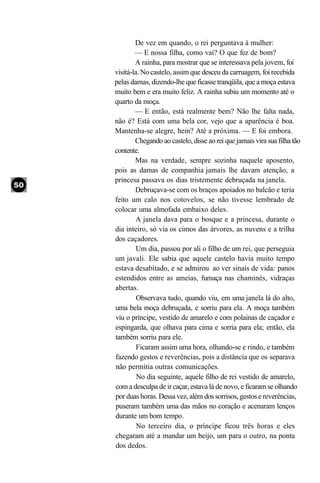De vez em quando, o rei perguntava à mulher:
        — E nossa filha, como vai? O que fez de bom?
        A rainha, para mostrar que se interessava pela jovem, foi
visitá-la. No castelo, assim que desceu da carruagem, foi recebida
pelas damas, dizendo-lhe que ficasse tranqüila, que a moça estava
muito bem e era muito feliz. A rainha subiu um momento até o
quarto da moça.
        — E então, está realmente bem? Não lhe falta nada,
não é? Está com uma bela cor, vejo que a aparência é boa.
Mantenha-se alegre, hein? Até a próxima. — E foi embora.
        Chegando ao castelo, disse ao rei que jamais vira sua filha tão
contente.
        Mas na verdade, sempre sozinha naquele aposento,
pois as damas de companhia jamais lhe davam atenção, a
princesa passava os dias tristemente debruçada na janela.
        Debruçava-se com os braços apoiados no balcão e teria
feito um calo nos cotovelos, se não tivesse lembrado de
colocar uma almofada embaixo deles.
        A janela dava para o bosque e a princesa, durante o
dia inteiro, só via os cimos das árvores, as nuvens e a trilha
dos caçadores.
         Um dia, passou por ali o filho de um rei, que perseguia
um javali. Ele sabia que aquele castelo havia muito tempo
estava desabitado, e se admirou ao ver sinais de vida: panos
estendidos entre as ameias, fumaça nas chaminés, vidraças
abertas.
         Observava tudo, quando viu, em uma janela lá do alto,
uma bela moça debruçada, e sorriu para ela. A moça também
viu o príncipe, vestido de amarelo e com polainas de caçador e
espingarda, que olhava para cima e sorria para ela; então, ela
também sorriu para ele.
         Ficaram assim uma hora, olhando-se e rindo, e também
fazendo gestos e reverências, pois a distância que os separava
não permitia outras comunicações.
         No dia seguinte, aquele filho de rei vestido de amarelo,
com a desculpa de ir caçar, estava lá de novo, e ficaram se olhando
por duas horas. Dessa vez, além dos sorrisos, gestos e reverências,
puseram também uma das mãos no coração e acenaram lenços
durante um bom tempo.
         No terceiro dia, o príncipe ficou três horas e eles
chegaram até a mandar um beijo, um para o outro, na ponta
dos dedos.
 