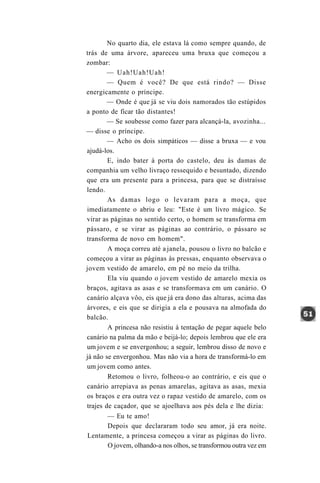 No quarto dia, ele estava lá como sempre quando, de
trás de uma árvore, apareceu uma bruxa que começou a
zombar:
        — Uah!Uah!Uah!
        — Quem é você? De que está rindo? — Disse
energicamente o príncipe.
        — Onde é que já se viu dois namorados tão estúpidos
a ponto de ficar tão distantes!
        — Se soubesse como fazer para alcançá-la, avozinha...
— disse o príncipe.
        — Acho os dois simpáticos — disse a bruxa — e vou
ajudá-los.
        E, indo bater à porta do castelo, deu às damas de
companhia um velho livraço ressequido e besuntado, dizendo
que era um presente para a princesa, para que se distraísse
lendo.
        As damas logo o levaram para a moça, que
imediatamente o abriu e leu: "Este é um livro mágico. Se
virar as páginas no sentido certo, o homem se transforma em
pássaro, e se virar as páginas ao contrário, o pássaro se
transforma de novo em homem".
        A moça correu até a janela, pousou o livro no balcão e
começou a virar as páginas às pressas, enquanto observava o
jovem vestido de amarelo, em pé no meio da trilha.
        Ela viu quando o jovem vestido de amarelo mexia os
braços, agitava as asas e se transformava em um canário. O
canário alçava vôo, eis que já era dono das alturas, acima das
árvores, e eis que se dirigia a ela e pousava na almofada do
balcão.
        A princesa não resistiu à tentação de pegar aquele belo
canário na palma da mão e beijá-lo; depois lembrou que ele era
um jovem e se envergonhou; a seguir, lembrou disso de novo e
já não se envergonhou. Mas não via a hora de transformá-lo em
um jovem como antes.
        Retomou o livro, folheou-o ao contrário, e eis que o
canário arrepiava as penas amarelas, agitava as asas, mexia
os braços e era outra vez o rapaz vestido de amarelo, com os
trajes de caçador, que se ajoelhava aos pés dela e lhe dizia:
        — Eu te amo!
        Depois que declararam todo seu amor, já era noite.
Lentamente, a princesa começou a virar as páginas do livro.
        O jovem, olhando-a nos olhos, se transformou outra vez em
 
