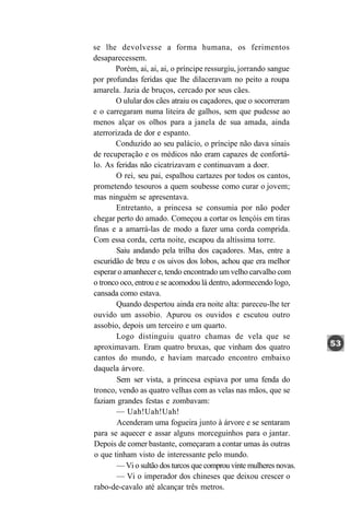 se lhe devolvesse a forma humana, os ferimentos
desaparecessem.
       Porém, ai, ai, ai, o príncipe ressurgiu, jorrando sangue
por profundas feridas que lhe dilaceravam no peito a roupa
amarela. Jazia de bruços, cercado por seus cães.
       O ulular dos cães atraiu os caçadores, que o socorreram
e o carregaram numa liteira de galhos, sem que pudesse ao
menos alçar os olhos para a janela de sua amada, ainda
aterrorizada de dor e espanto.
       Conduzido ao seu palácio, o príncipe não dava sinais
de recuperação e os médicos não eram capazes de confortá-
lo. As feridas não cicatrizavam e continuavam a doer.
        O rei, seu pai, espalhou cartazes por todos os cantos,
prometendo tesouros a quem soubesse como curar o jovem;
mas ninguém se apresentava.
        Entretanto, a princesa se consumia por não poder
chegar perto do amado. Começou a cortar os lençóis em tiras
finas e a amarrá-las de modo a fazer uma corda comprida.
Com essa corda, certa noite, escapou da altíssima torre.
        Saiu andando pela trilha dos caçadores. Mas, entre a
escuridão de breu e os uivos dos lobos, achou que era melhor
esperar o amanhecer e, tendo encontrado um velho carvalho com
o tronco oco, entrou e se acomodou lá dentro, adormecendo logo,
cansada como estava.
        Quando despertou ainda era noite alta: pareceu-lhe ter
ouvido um assobio. Apurou os ouvidos e escutou outro
assobio, depois um terceiro e um quarto.
        Logo distinguiu quatro chamas de vela que se
aproximavam. Eram quatro bruxas, que vinham dos quatro
cantos do mundo, e haviam marcado encontro embaixo
daquela árvore.
        Sem ser vista, a princesa espiava por uma fenda do
tronco, vendo as quatro velhas com as velas nas mãos, que se
faziam grandes festas e zombavam:
        — Uah!Uah!Uah!
        Acenderam uma fogueira junto à árvore e se sentaram
para se aquecer e assar alguns morceguinhos para o jantar.
Depois de comer bastante, começaram a contar umas às outras
o que tinham visto de interessante pelo mundo.
        — Vi o sultão dos turcos que comprou vinte mulheres novas.
        — Vi o imperador dos chineses que deixou crescer o
rabo-de-cavalo até alcançar três metros.
 