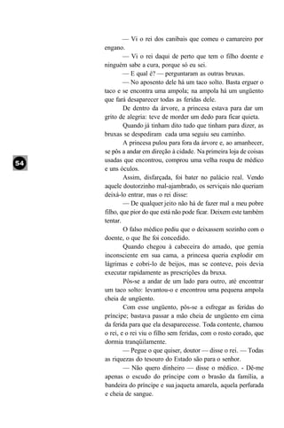 — Vi o rei dos canibais que comeu o camareiro por
engano.
        — Vi o rei daqui de perto que tem o filho doente e
ninguém sabe a cura, porque só eu sei.
        — E qual é? — perguntaram as outras bruxas.
        — No aposento dele há um taco solto. Basta erguer o
taco e se encontra uma ampola; na ampola há um ungüento
que fará desaparecer todas as feridas dele.
        De dentro da árvore, a princesa estava para dar um
grito de alegria: teve de morder um dedo para ficar quieta.
        Quando já tinham dito tudo que tinham para dizer, as
bruxas se despediram cada uma seguiu seu caminho.
        A princesa pulou para fora da árvore e, ao amanhecer,
se pôs a andar em direção à cidade. Na primeira loja de coisas
usadas que encontrou, comprou uma velha roupa de médico
e uns óculos.
        Assim, disfarçada, foi bater no palácio real. Vendo
aquele doutorzinho mal-ajambrado, os serviçais não queriam
deixá-lo entrar, mas o rei disse:
        — De qualquer jeito não há de fazer mal a meu pobre
filho, que pior do que está não pode ficar. Deixem este também
tentar.
        O falso médico pediu que o deixassem sozinho com o
doente, o que lhe foi concedido.
        Quando chegou à cabeceira do amado, que gemia
inconsciente em sua cama, a princesa queria explodir em
lágrimas e cobri-lo de beijos, mas se conteve, pois devia
executar rapidamente as prescrições da bruxa.
        Pôs-se a andar de um lado para outro, até encontrar
um taco solto: levantou-o e encontrou uma pequena ampola
cheia de ungüento.
        Com esse ungüento, pôs-se a esfregar as feridas do
príncipe; bastava passar a mão cheia de ungüento em cima
da ferida para que ela desaparecesse. Toda contente, chamou
o rei, e o rei viu o filho sem feridas, com o rosto corado, que
dormia tranqüilamente.
        — Pegue o que quiser, doutor — disse o rei. — Todas
as riquezas do tesouro do Estado são para o senhor.
        — Não quero dinheiro — disse o médico. - Dê-me
apenas o escudo do príncipe com o brasão da família, a
bandeira do príncipe e sua jaqueta amarela, aquela perfurada
e cheia de sangue.
 