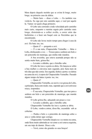 Mora depois daquele moinho que se avista lá longe, muito
longe, na primeira casa da aldeia.
        — Muito bem — disse o Lobo. — Eu também vou
visitá-la. Eu sigo por este caminho aqui, e você por aquele
lá. Vamos ver quem chega primeiro.
        O Lobo saiu correndo a toda velocidade pelo caminho
mais curto, enquanto a menina seguia pelo caminho mais
longo, distraindo-se a colher avelãs, a correr atrás das
borboletas e a fazer um buquê com as florzinhas que ia
encontrando.
        O Lobo não levou muito tempo para chegar à casa da
avó. Ele bate: toc, toc.
        — Quem é? — pergunta a avó.
        — É a sua neta, Chapeuzinho Vermelho — falou o
Lobo, disfarçando a voz. — Trouxe para a senhora um bolo e
um potezinho de manteiga, que minha mãe mandou.
        A boa avozinha, que estava acamada porque não se
sentia muito bem, gritou-lhe:
        — Levante a aldraba, que o ferrolho sobe.
        O Lobo fez isso e a porta se abriu. Ele lançou-se sobre
a boa mulher e a devorou num segundo, pois fazia mais de
três dias que não comia. Em seguida, fechou a porta e se deitou
na cama da avó, à espera de Chapeuzinho Vermelho. Passado
algum tempo ela bateu à porta: toc, toc.
        — Quem é?
        Chapeuzinho Vermelho, ao ouvir a voz grossa do Lobo,
a princípio, ficou com medo; mas, supondo que a avó estivesse
rouca, respondeu:
        — É sua neta, Chapeuzinho Vermelho, que traz para a
senhora um bolo e um potezinho de manteiga, que mamãe
mandou.
        O Lobo gritou-lhe, adoçando um pouco a voz:
        — Levante a aldraba, que o ferrolho sobe.
        Chapeuzinho Vermelho fez isso e a porta se abriu.
        O Lobo, vendo-a entrar, disse-lhe, escondido sob as
cobertas:
        — Ponha o bolo e o potezinho de manteiga sobre a
arca e venha deitar aqui comigo.
        Chapeuzinho Vermelho despiu-se e se meteu na cama,
onde ficou muito admirada ao ver como a avó estava esquisita,
em seu traje de dormir. Disse a ela:
        — Vovó, como são grandes os seus braços!
 