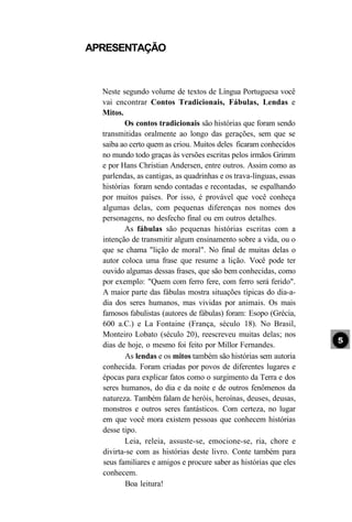 APRESENTAÇÃO



  Neste segundo volume de textos de Língua Portuguesa você
  vai encontrar Contos Tradicionais, Fábulas, Lendas e
  Mitos.
         Os contos tradicionais são histórias que foram sendo
  transmitidas oralmente ao longo das gerações, sem que se
  saiba ao certo quem as criou. Muitos deles ficaram conhecidos
  no mundo todo graças às versões escritas pelos irmãos Grimm
  e por Hans Christian Andersen, entre outros. Assim como as
  parlendas, as cantigas, as quadrinhas e os trava-línguas, essas
  histórias foram sendo contadas e recontadas, se espalhando
  por muitos países. Por isso, é provável que você conheça
  algumas delas, com pequenas diferenças nos nomes dos
  personagens, no desfecho final ou em outros detalhes.
         As fábulas são pequenas histórias escritas com a
  intenção de transmitir algum ensinamento sobre a vida, ou o
  que se chama "lição de moral". No final de muitas delas o
  autor coloca uma frase que resume a lição. Você pode ter
  ouvido algumas dessas frases, que são bem conhecidas, como
  por exemplo: "Quem com ferro fere, com ferro será ferido".
  A maior parte das fábulas mostra situações típicas do dia-a-
  dia dos seres humanos, mas vividas por animais. Os mais
  famosos fabulistas (autores de fábulas) foram: Esopo (Grécia,
  600 a.C.) e La Fontaine (França, século 18). No Brasil,
  Monteiro Lobato (século 20), reescreveu muitas delas; nos
  dias de hoje, o mesmo foi feito por Millor Fernandes.
          As lendas e os mitos também são histórias sem autoria
  conhecida. Foram criadas por povos de diferentes lugares e
  épocas para explicar fatos como o surgimento da Terra e dos
  seres humanos, do dia e da noite e de outros fenômenos da
  natureza. Também falam de heróis, heroínas, deuses, deusas,
  monstros e outros seres fantásticos. Com certeza, no lugar
  em que você mora existem pessoas que conhecem histórias
  desse tipo.
         Leia, releia, assuste-se, emocione-se, ria, chore e
  divirta-se com as histórias deste livro. Conte também para
  seus familiares e amigos e procure saber as histórias que eles
  conhecem.
          Boa leitura!
 
