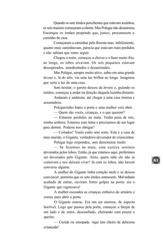 Quando os sete irmãos perceberam que estavam sozinhos,
os seis maiores começaram a chorar. Mas Polegar não desanimou.
Encorajou os irmãos propondo que, juntos, procurassem o
caminho de casa.
        Começaram a caminhar pela floresta mas, infelizmente,
quanto mais caminhavam, parecia que estavam mais perdidos
e não sabiam que rumo seguir.
        Chegou a noite, começou a chover e a fazer muito frio;
ao longe, os lobos uivavam. Os seis pequenos estavam
desesperados, amedrontados e desanimados.
        Mas Polegar, sempre muito ativo, subiu em uma grande
árvore e, lá do alto, viu uma luz brilhar ao longe. Imaginou
que seria a luz de uma casa.
        Sem hesitar, o garoto desceu da árvore e, guiando os
irmãos, começou a andar na direção daquela luzinha distante.
        Andaram e andaram, até chegar a uma casa imensa e
assustadora.
        Polegarzinho bateu à porta e uma mulher veio abrir.
        — Quem são vocês, crianças, e o que querem?
        — Estamos perdidos na mata. Tenha pena de nós,
minha senhora. Estamos com fome e precisamos de um lugar
para dormir. Poderia nos abrigar?
        — Coitados! Vocês estão sem sorte. Esta é a casa de
meu marido, o Gigante, verdadeiro devorador de criancinhas.
        Polegar logo respondeu, sem demonstrar medo:
        — Se ficarmos na mata, com certeza seremos
devorados pelos lobos. Então, já que estamos aqui, preferimos
ser devorados pelo Gigante. Aliás, quem sabe ele não se
comoverá e nos deixará viver? Já com os lobos, não haverá
conversa alguma.
        A mulher do Gigante tinha coração mole e se deixou
convencer: permitiu que os sete irmãos entrassem. Mal tinham
acabado de entrar, ouviram fortes golpes na porta: era o
Gigante que regressava!
        A mulher escondeu as crianças embaixo do armário e
correu para abrir a porta.
        O Gigante entrou. Era um ser enorme, de aspecto
horrível. Logo que passou pela porta, começou a farejar de
um lado e de outro, desconfiado, cheirando com prazer e
apetite:
        — Cozida ou ensopada. Aqui tem cheiro de deliciosa
criançada!
 