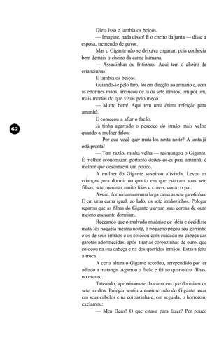 Dizia isso e lambia os beiços.
        — Imagine, nada disso! É o cheiro da janta — disse a
esposa, tremendo de pavor.
        Mas o Gigante não se deixava enganar, pois conhecia
bem demais o cheiro da carne humana.
        — Assadinhas ou fritinhas. Aqui tem o cheiro de
criancinhas!
        E lambia os beiços.
        Guiando-se pelo faro, foi em direção ao armário e, com
as enormes mãos, arrancou de lá os sete irmãos, um por um,
mais mortos do que vivos pelo medo.
        — Muito bem! Aqui tem uma ótima refeição para
amanhã.
        E começou a afiar o facão.
        Já tinha agarrado o pescoço do irmão mais velho
quando a mulher falou:
        — Por que você quer matá-los nesta noite? A janta já
está pronta!
        — Tem razão, minha velha — resmungou o Gigante.
É melhor economizar, portanto deixá-los-ei para amanhã, é
melhor que descansem um pouco.
        A mulher do Gigante suspirou aliviada. Levou as
crianças para dormir no quarto em que estavam suas sete
filhas, sete meninas muito feias e cruéis, como o pai.
        Assim, dormiriam em uma larga cama as sete garotinhas.
E em uma cama igual, ao lado, os sete irmãozinhos. Polegar
reparou que as filhas do Gigante usavam suas coroas de ouro
mesmo enquanto dormiam.
        Receando que o malvado mudasse de idéia e decidisse
matá-los naquela mesma noite, o pequeno pegou seu gorrinho
e os de seus irmãos e os colocou com cuidado na cabeça das
garotas adormecidas, após tirar as coroazinhas de ouro, que
colocou na sua cabeça e na dos queridos irmãos. Estava feita
a troca.
        A certa altura o Gigante acordou, arrependido por ter
adiado a matança. Agarrou o facão e foi ao quarto das filhas,
no escuro.
        Tateando, aproximou-se da cama em que dormiam os
sete irmãos. Polegar sentiu a enorme mão do Gigante tocar
em seus cabelos e na coroazinha e, em seguida, o horroroso
exclamou:
        — Meu Deus! O que estava para fazer? Por pouco
 