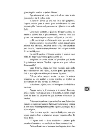 quase degolei minhas próprias filhotas!
       Aproximou-se da outra cama, estendeu a mão, sentiu
os gorrinhos de lã rústica e riu.
       E, sem dó, cortou de uma vez só as sete gargantas.
Depois voltou para a cama, para continuando o sono
interrompido. Bastaram alguns minutos, e já estava roncando
forte.
       Com muito cuidado, o pequeno Polegar acordou os
irmãos e contou-lhes o que acontecera. Falou da troca dos
gorros com as coroas para enganar o Gigante, e concluiu:
       — Devemos fugir imediatamente, antes que seja tarde!
       Silenciosamente, os coitadinhos saíram daquela casa
e foram para a floresta. Andaram a noite toda, sem saber bem
para onde ir. Caminhavam rapidamente, para escapar da fúria
do terrível Gigante.
       Na manhã seguinte o Gigante acordou e, antes de mais
nada, foi pegar suas vítimas para cozinhá-las.
       Imaginem só como ficou, ao perceber que havia
degolado suas amadas filhinhas e que os sete guris tinham
desaparecido!
       Cego de raiva, calçou suas botas mágicas, que a cada
passo alcançavam sete léguas, e partiu para a perseguição.
Dali a pouco já estava bem próximo dos fugitivos.
       Polegarzinho, sempre alerta, viu que ele estava
chegando e, sem perder a calma, mandou os irmãos se
esconderem em uma caverna ali pertinho.
       E lá vinha o Gigante, cada vez mais perto dos indefesos
meninos.
       Andara muito, e já começava a se cansar. Precisou,
então, parar e resolveu dar uma cochiladinha. E sabem onde?
Bem na frente da caverna em que estavam escondidos os
irmãos.
       Polegar pensou rápido e, aproveitando o sono do inimigo,
mandou os outros seis fugirem. Depois, aproximou-se do Gigante
e, com muito cuidado para não acordar o guloso, descalçou-lhe as
botas mágicas.
       Eram imensos, aqueles calçados do Gigante, mas por
serem mágicos logo se ajustaram aos pés pequenininhos do
novo dono.
       — Agora sim! — disse decidido.— Andarei pelo
mundo até encontrar um modo de melhorar nossas vidas.
       Partiu, calçado com as botas que, a cada passo, percorriam
 