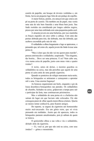 castelo de papelão, um bosque de árvores verdinhas e, em
frente, havia um pequeno lago feito de um pedaço de espelho.
        A maior beleza, porém, era uma jovem que estava em
pé na porta do castelo. Ela também era de papel, mas vestia
uma saia de tule bem franzida e uma blusa bem justa. Seu
lindo rostinho era emoldurado por longos cabelos negros,
presos por uma tiara enfeitada com uma pequenina pedra azul.
        A atraente jovem era uma bailarina, por isso mantinha
os braços erguidos em arco sobre a cabeça. Com uma das
pernas dobrada para trás, tão dobrada, mas tão dobrada, que
acabava escondida pela saia de tule.
        O soldadinho a olhou longamente e logo se apaixonou, e
pensando que, tal como ele, aquela jovem tão linda tivesse uma
perna só.
        "Mas é claro que ela não vai me querer para marido",
pensou entristecido o soldadinho, suspirando. "Tão elegante,
tão bonita... Deve ser uma princesa. E eu? Nem cabo sou,
vivo numa caixa de papelão, junto com meus vinte e quatro
irmãos".
        A noite, antes de deitar, o menino guardou os
soldadinhos na caixa, mas não percebeu que aquele de uma
perna só caíra atrás de uma grande cigarreira.
        Quando os ponteiros do relógio marcaram meia-noite,
todos os brinquedos se animaram e começaram a aprontar
mil e uma. Uma enorme bagunça!
        As bonecas organizaram um baile, enquanto o giz da
lousa desenhava bonequinhos nas paredes. Os soldadinhos
de chumbo, fechados na caixa, golpeavam a tampa para sair
e participar da festa, mas continuavam prisioneiros.
        Mas o soldadinho de uma perna só e a bailarina não
saíram do lugar em que haviam sido colocados. Ele não
conseguia parar de olhar aquela maravilhosa criatura. Queria
ao menos tentar conhecê-la, para ficarem amigos.
        De repente, se ergueu da cigarreira um homenzinho
muito mal-encarado. Era um gênio ruim, que só vivia
pensando em maldades. Assim que ele apareceu, todos os
brinquedos pararam amedrontados, pois já sabiam de quem
se tratava.
        O geniozinho olhou a sua volta e viu o soldadinho,
deitado atrás da cigarreira.
        — Ei, você aí, por que não está na caixa, com seus
irmãos? — gritou o monstrinho.
 