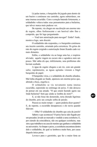 Lá pelas tantas, o barquinho foi jogado para dentro de
um bueiro e continuou seu caminho, agora subterrâneo, em
uma imensa escuridão. Com o coração batendo fortemente, o
soldadinho voltava todos seus pensamentos para a bailarina,
que talvez nunca mais pudesse ver.
       De repente, viu chegar em sua direção um enorme rato
de esgoto, olhos fosforescente e um horrível rabo fino e
comprido, que foi logo perguntando:
       — Você tem autorização para navegar? Então? Ande,
mostre-a logo, sem discutir.
       O soldadinho não respondeu, e o barquinho continuou
seu incerto caminho, arrastado pela correnteza. Os gritos do
rato do esgoto exigindo a autorização foram ficando cada vez
mais distantes.
       Enfim, o soldadinho viu ao longe uma luz, e respirou
aliviado; aquela viagem no escuro não o agradava nem um
pouco. Mal sabia ele que, infelizmente, seus problemas não
haviam acabado.
       A água do esgoto chegara a um rio, com um grande
salto; rapidamente, as águas agitadas viraram o frágil
barquinho de papel.
       O barquinho virou, e o soldadinho de chumbo afundou.
Mal tinha chegado ao fundo, apareceu um enorme peixe que,
abrindo a boca, engoliu-o.
       O soldadinho se viu novamente numa imensa
escuridão, espremido no estômago do peixe. E não deixava
de pensar em sua amada: "O que estará fazendo agora sua
linda bailarina? Será que ainda se lembra de mim?".
       E, se não fosse tão destemido, teria chorado lágrimas
de chumbo, pois seu coração sofria de paixão.
       Passou-se muito tempo — quem poderia dizer quanto?
E, de repente, a escuridão desapareceu e ele ouviu quando
falavam:
       — Olhe! O soldadinho de chumbo que caiu da janela!
       Sabem o que aconteceu? O peixe havia sido fisgado por
um pescador, levado ao mercado e vendido a uma cozinheira. E,
por cúmulo da coincidência, não era qualquer cozinheira, mas
sim a que trabalhava na casa do menino que ganhara o soldadinho
no aniversário. Ao limpar o peixe, a cozinheira encontrara dentro
dele o soldadinho, do qual se lembrava muito bem, por causa
daquela única perna.
       Levou-o para o garotinho, que fez a maior festa ao
 