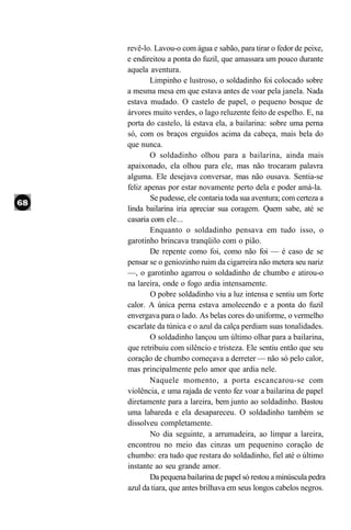 revê-lo. Lavou-o com água e sabão, para tirar o fedor de peixe,
e endireitou a ponta do fuzil, que amassara um pouco durante
aquela aventura.
        Limpinho e lustroso, o soldadinho foi colocado sobre
a mesma mesa em que estava antes de voar pela janela. Nada
estava mudado. O castelo de papel, o pequeno bosque de
árvores muito verdes, o lago reluzente feito de espelho. E, na
porta do castelo, lá estava ela, a bailarina: sobre uma perna
só, com os braços erguidos acima da cabeça, mais bela do
que nunca.
        O soldadinho olhou para a bailarina, ainda mais
apaixonado, ela olhou para ele, mas não trocaram palavra
alguma. Ele desejava conversar, mas não ousava. Sentia-se
feliz apenas por estar novamente perto dela e poder amá-la.
        Se pudesse, ele contaria toda sua aventura; com certeza a
linda bailarina iria apreciar sua coragem. Quem sabe, até se
casaria com ele...
        Enquanto o soldadinho pensava em tudo isso, o
garotinho brincava tranqüilo com o pião.
        De repente como foi, como não foi — é caso de se
pensar se o geniozinho ruim da cigarreira não metera seu nariz
—, o garotinho agarrou o soldadinho de chumbo e atirou-o
na lareira, onde o fogo ardia intensamente.
        O pobre soldadinho viu a luz intensa e sentiu um forte
calor. A única perna estava amolecendo e a ponta do fuzil
envergava para o lado. As belas cores do uniforme, o vermelho
escarlate da túnica e o azul da calça perdiam suas tonalidades.
        O soldadinho lançou um último olhar para a bailarina,
que retribuiu com silêncio e tristeza. Ele sentiu então que seu
coração de chumbo começava a derreter — não só pelo calor,
mas principalmente pelo amor que ardia nele.
        Naquele momento, a porta escancarou-se com
violência, e uma rajada de vento fez voar a bailarina de papel
diretamente para a lareira, bem junto ao soldadinho. Bastou
uma labareda e ela desapareceu. O soldadinho também se
dissolveu completamente.
        No dia seguinte, a arrumadeira, ao limpar a lareira,
encontrou no meio das cinzas um pequenino coração de
chumbo: era tudo que restara do soldadinho, fiel até o último
instante ao seu grande amor.
        Da pequena bailarina de papel só restou a minúscula pedra
azul da tiara, que antes brilhava em seus longos cabelos negros.
 