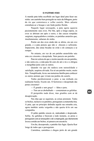 O PATINHO FEIO
A mamãe pata tinha escolhido um lugar ideal para fazer seu
ninho: um cantinho bem protegido no meio da folhagem, perto
do rio que contornava o velho castelo. Mais adiante
estendiam-se o bosque e um lindo jardim florido.
        Naquele lugar sossegado, a pata agora aquecia
pacientemente seus ovos. Por fim, após a longa espera, os
ovos se abriram um após o outro, e das cascas rompidas
surgiram, engraçadinhos e miúdos, os patinhas amarelos que,
imediatamente, saltaram do ninho.
        Porém um dos ovos ainda não se abrira; era um ovo
grande, e a pata pensou que não o chocara o suficiente.
Impaciente, deu umas bicadas no ovão e ele começou a se
romper.
        No entanto, em vez de um patinho amarelinho saiu
uma ave cinzenta e desajeitada. Nem parecia um patinho.
        Para ter certeza de que o recém-nascido era um patinho,
e não outra ave, a mãe-pata foi com ele até o rio e o obrigou
a mergulhar junto com os outros.
        Quando viu que ele nadava com naturalidade e
satisfação, suspirou aliviada. Era só um patinho muito, muito
feio. Tranqüilizada, levou sua numerosa família para conhecer
os outros animais que viviam nos jardins do castelo.
        Todos parabenizaram a pata: a sua ninhada era
realmente bonita. Exceto um. O horroroso e desajeitado das
penas cinzentas!
       — É grande e sem graça! — falou o peru.
        — Tem um ar abobalhado — comentaram as galinhas.
        O porquinho nada disse, mas grunhiu com ar de
desaprovação.
        Nos dias que se seguiram, as coisas pioraram. Todos
os bichos, inclusive os patinhos, perseguiam a criaturinha feia.
A pata, que no princípio defendia aquela sua estranha cria,
agora também sentia vergonha e não queria tê-lo em sua
companhia.
        O pobre patinho crescia só, malcuidado e desprezado.
Sofria. As galinhas o bicavam a todo instante, os perus o
perseguiam com ar ameaçador e até a empregada, que diariamente
levava comida aos bichos, só pensava em enxotá-lo.
        Um dia, desesperado, o patinho feio fugiu. Queria ficar
longe de todos que o perseguiam.
        Caminhou, caminhou e chegou perto de um grande
 