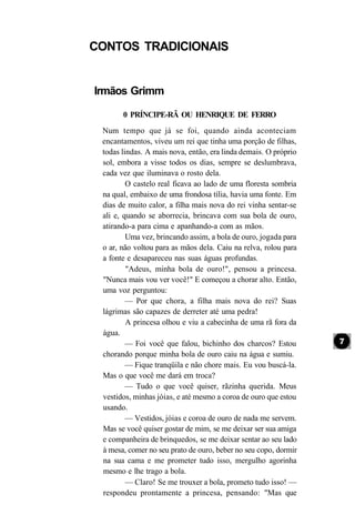 CONTOS TRADICIONAIS


Irmãos Grimm

       0 PRÍNCIPE-RÃ OU HENRIQUE DE FERRO
 Num tempo que já se foi, quando ainda aconteciam
 encantamentos, viveu um rei que tinha uma porção de filhas,
 todas lindas. A mais nova, então, era linda demais. O próprio
 sol, embora a visse todos os dias, sempre se deslumbrava,
 cada vez que iluminava o rosto dela.
         O castelo real ficava ao lado de uma floresta sombria
 na qual, embaixo de uma frondosa tília, havia uma fonte. Em
 dias de muito calor, a filha mais nova do rei vinha sentar-se
 ali e, quando se aborrecia, brincava com sua bola de ouro,
 atirando-a para cima e apanhando-a com as mãos.
         Uma vez, brincando assim, a bola de ouro, jogada para
 o ar, não voltou para as mãos dela. Caiu na relva, rolou para
 a fonte e desapareceu nas suas águas profundas.
         "Adeus, minha bola de ouro!", pensou a princesa.
 "Nunca mais vou ver você!" E começou a chorar alto. Então,
 uma voz perguntou:
         — Por que chora, a filha mais nova do rei? Suas
 lágrimas são capazes de derreter até uma pedra!
         A princesa olhou e viu a cabecinha de uma rã fora da
 água.
         — Foi você que falou, bichinho dos charcos? Estou
 chorando porque minha bola de ouro caiu na água e sumiu.
         — Fique tranqüila e não chore mais. Eu vou buscá-la.
 Mas o que você me dará em troca?
         — Tudo o que você quiser, rãzinha querida. Meus
 vestidos, minhas jóias, e até mesmo a coroa de ouro que estou
 usando.
         — Vestidos, jóias e coroa de ouro de nada me servem.
 Mas se você quiser gostar de mim, se me deixar ser sua amiga
 e companheira de brinquedos, se me deixar sentar ao seu lado
 à mesa, comer no seu prato de ouro, beber no seu copo, dormir
 na sua cama e me prometer tudo isso, mergulho agorinha
 mesmo e lhe trago a bola.
         — Claro! Se me trouxer a bola, prometo tudo isso! —
 respondeu prontamente a princesa, pensando: "Mas que
 