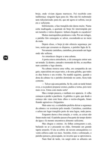 brejo, onde viviam alguns marrecos. Foi recebido com
indiferença: ninguém ligou para ele. Mas não foi maltratado
nem ridicularizado; para ele, que até agora só sofrerá, isso já
era o suficiente.
       Infelizmente, a fase tranqüila não durou muito. Numa
certa madrugada, a quietude do brejo foi interrompida por
um tumulto e vários disparos: tinham chegado os caçadores!
       Muitos marrequinhos perderam a vida. Por um milagre,
o patinho feio conseguiu se salvar, escondendo-se no meio
da mata.
       Depois disso, o brejo já não oferecia segurança; por
isso, assim que cessaram os disparos, o patinho fugiu de lá.
       Novamente caminhou, caminhou, procurando um lugar
onde não sofresse.
       Ao entardecer chegou a uma cabana.
       A porta estava entreaberta, e ele conseguiu entrar sem
ser notado. Lá dentro, cansado e tremendo de frio, se encolheu
num cantinho e logo dormiu.
        Na cabana morava uma velha, em companhia de um
gato, especialista em caçar ratos, e de uma galinha, que todos
os dias botava o seu ovinho. Na manhã seguinte, quando a
dona da cabana viu o patinho dormindo no canto, ficou toda
contente.
       — Talvez seja uma patinha. Se for, cedo ou tarde botará
ovos, e eu poderei preparar cremes, pudins e tortas, pois terei
mais ovos. Estou com muita sorte!
        Mas o tempo passava, e nenhum ovo aparecia. A velha
começou a perder a paciência. A galinha e o gato, que desde o
começo não viam com bons olhos o recém-chegado, foram
ficando agressivos e briguentos.
        Mais uma vez, o coitadinho preferiu deixar a segurança
da cabana e se aventurar pelo mundo. Caminhou, caminhou
e achou um lugar tranqüilo perto de uma lagoa, onde parou.
        Enquanto durou a boa estação, o verão, as coisas não
foram muito mal. O patinho passava boa parte do tempo dentro
da água e lá mesmo encontrava alimento suficiente.
        Mas chegou o outono. As folhas começaram a cair,
bailando no ar e pousando no chão, formando um grande
tapete amarelo. O céu se cobriu de nuvens ameaçadoras e o
vento esfriava cada vez mais. Sozinho, triste e esfomeado, o
patinho pensava, preocupado, no inverno que se aproximava.
        Num final de tarde, viu surgir entre os arbustos um
 