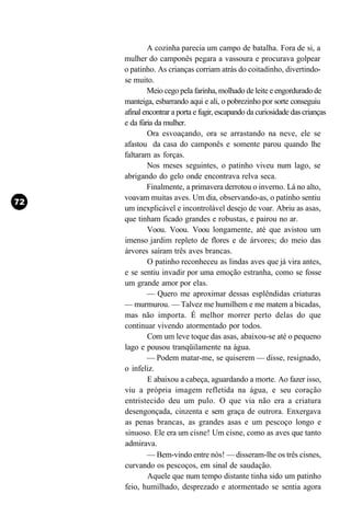 A cozinha parecia um campo de batalha. Fora de si, a
mulher do camponês pegara a vassoura e procurava golpear
o patinho. As crianças corriam atrás do coitadinho, divertindo-
se muito.
        Meio cego pela farinha, molhado de leite e engordurado de
manteiga, esbarrando aqui e ali, o pobrezinho por sorte conseguiu
afinal encontrar a porta e fugir, escapando da curiosidade das crianças
e da fúria da mulher.
        Ora esvoaçando, ora se arrastando na neve, ele se
afastou da casa do camponês e somente parou quando lhe
faltaram as forças.
        Nos meses seguintes, o patinho viveu num lago, se
abrigando do gelo onde encontrava relva seca.
        Finalmente, a primavera derrotou o inverno. Lá no alto,
voavam muitas aves. Um dia, observando-as, o patinho sentiu
um inexplicável e incontrolável desejo de voar. Abriu as asas,
que tinham ficado grandes e robustas, e pairou no ar.
        Voou. Voou. Voou longamente, até que avistou um
imenso jardim repleto de flores e de árvores; do meio das
árvores saíram três aves brancas.
        O patinho reconheceu as lindas aves que já vira antes,
e se sentiu invadir por uma emoção estranha, como se fosse
um grande amor por elas.
        — Quero me aproximar dessas esplêndidas criaturas
— murmurou. — Talvez me humilhem e me matem a bicadas,
mas não importa. É melhor morrer perto delas do que
continuar vivendo atormentado por todos.
        Com um leve toque das asas, abaixou-se até o pequeno
lago e pousou tranqüilamente na água.
        — Podem matar-me, se quiserem — disse, resignado,
o infeliz.
        E abaixou a cabeça, aguardando a morte. Ao fazer isso,
viu a própria imagem refletida na água, e seu coração
entristecido deu um pulo. O que via não era a criatura
desengonçada, cinzenta e sem graça de outrora. Enxergava
as penas brancas, as grandes asas e um pescoço longo e
sinuoso. Ele era um cisne! Um cisne, como as aves que tanto
admirava.
        — Bem-vindo entre nós! — disseram-lhe os três cisnes,
curvando os pescoços, em sinal de saudação.
         Aquele que num tempo distante tinha sido um patinho
feio, humilhado, desprezado e atormentado se sentia agora
 