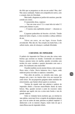 tão feliz que se perguntava se não era um sonho! Mas, não!
Não estava sonhando. Nadava em companhia de outros, com
o coração cheio de felicidade.
        Mais tarde, chegaram ao jardim três meninos, para dar
comida aos cisnes.
        O menorzinho disse, surpreso:
        — Tem um cisne novo! E é o mais belo de todos! E
correu para chamar os pais.
        — É mesmo uma esplêndida criatura! — disseram os
pais.
        E jogaram pedacinhos de biscoito e de bolo. Tímido
diante de tantos elogios, o cisne escondeu a cabeça embaixo
da asa.
        Talvez um outro, em seu lugar, tivesse ficado
envaidecido. Mas não ele. Seu coração era muito bom, e ele
sofrerá muito, antes de alcançar a sonhada felicidade.



             0 ROUXINOL DO IMPERADOR
O palácio do imperador da China era uma das coisas mais
bonitas que existiam no mundo. Construído em mármore
branco, possuía torres de marfim, paredes revestidas com
tecidos de cores variadas e quartos decorados com ouro e
prata. Era realmente uma maravilha!
       O jardim também era de enorme beleza; nele cresciam
flores raras e belas. Havia inúmeros rios e lagos, onde
nadavam peixes de todas as espécies e tamanhos.
       Para além do jardim, se estendia uma mata, que
chegava até o mar e no interior dela vivia um rouxinol de
canto único. De sua pequenina garganta saíam melodias tão
emocionantes, que faziam chorar quem as escutasse.
       Turistas do mundo todo iam admirar o palácio do
imperador chinês e ficavam maravilhados diante de tanta
beleza. Mas, quando ouviam o canto do rouxinol, todos
admitiam que aquilo sim era a coisa mais bonita e rara do
grande império.
       Entre os visitantes havia escritores que, ao retornar às
suas pátrias, escreviam livros a respeito do prodigioso pássaro
que vivia no centro da mata, próximo ao palácio imperial. E
dedicavam a ele os maiores elogios, muito mais do que à
maravilhosa casa do imperador chinês.
 