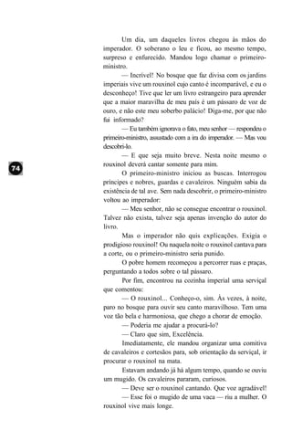 Um dia, um daqueles livros chegou às mãos do
imperador. O soberano o leu e ficou, ao mesmo tempo,
surpreso e enfurecido. Mandou logo chamar o primeiro-
ministro.
       — Incrível! No bosque que faz divisa com os jardins
imperiais vive um rouxinol cujo canto é incomparável, e eu o
desconheço! Tive que ler um livro estrangeiro para aprender
que a maior maravilha de meu país é um pássaro de voz de
ouro, e não este meu soberbo palácio! Diga-me, por que não
fui informado?
       — Eu também ignorava o fato, meu senhor — respondeu o
primeiro-ministro, assustado com a ira do imperador. — Mas vou
descobri-lo.
       — E que seja muito breve. Nesta noite mesmo o
rouxinol deverá cantar somente para mim.
       O primeiro-ministro iniciou as buscas. Interrogou
príncipes e nobres, guardas e cavaleiros. Ninguém sabia da
existência de tal ave. Sem nada descobrir, o primeiro-ministro
voltou ao imperador:
       — Meu senhor, não se consegue encontrar o rouxinol.
Talvez não exista, talvez seja apenas invenção do autor do
livro.
       Mas o imperador não quis explicações. Exigia o
prodigioso rouxinol! Ou naquela noite o rouxinol cantava para
a corte, ou o primeiro-ministro seria punido.
       O pobre homem recomeçou a percorrer ruas e praças,
perguntando a todos sobre o tal pássaro.
       Por fim, encontrou na cozinha imperial uma serviçal
que comentou:
       — O rouxinol... Conheço-o, sim. Às vezes, à noite,
paro no bosque para ouvir seu canto maravilhoso. Tem uma
voz tão bela e harmoniosa, que chego a chorar de emoção.
       — Poderia me ajudar a procurá-lo?
       — Claro que sim, Excelência.
       Imediatamente, ele mandou organizar uma comitiva
de cavaleiros e cortesãos para, sob orientação da serviçal, ir
procurar o rouxinol na mata.
       Estavam andando já há algum tempo, quando se ouviu
um mugido. Os cavaleiros pararam, curiosos.
       — Deve ser o rouxinol cantando. Que voz agradável!
       — Esse foi o mugido de uma vaca — riu a mulher. O
rouxinol vive mais longe.
 
