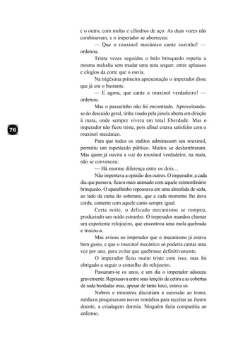 e o outro, com molas e cilindros de aço. As duas vozes não
combinavam, e o imperador se aborreceu:
       — Que o rouxinol mecânico cante sozinho! —
ordenou.
       Trinta vezes seguidas o belo brinquedo repetiu a
mesma melodia sem mudar uma nota sequer, entre aplausos
e elogios da corte que o ouvia.
       Na trigésima primeira apresentação o imperador disse
que já era o bastante.
       — E agora, que cante o rouxinol verdadeiro! —
ordenou.
       Mas o passarinho não foi encontrado. Aproveitando-
se do descuido geral, tinha voado pela janela aberta em direção
à mata, onde sempre vivera em total liberdade. Mas o
imperador não ficou triste, pois afinal estava satisfeito com o
rouxinol mecânico.
       Para que todos os súditos admirassem seu rouxinol,
permitiu um espetáculo público. Muitos se deslumbraram.
Mas quem já ouvira a voz do rouxinol verdadeiro, na mata,
não se convenceu:
       — Há enorme diferença entre os dois...
       Não importava a opinião dos outros. O imperador, a cada
dia que passava, ficava mais animado com aquele extraordinário
brinquedo. O aparelhinho repousava em uma almofada de seda,
ao lado da cama do soberano, que a cada momento lhe dava
corda, contente com aquele canto sempre igual.
       Certa noite, o delicado mecanismo se rompeu,
produzindo um ruído estranho. O imperador mandou chamar
um experiente relojoeiro, que encontrou uma mola quebrada
e trocou-a.
       Mas avisou ao imperador que o mecanismo já estava
bem gasto, e que o rouxinol mecânico só poderia cantar uma
vez por ano, para evitar que quebrasse definitivamente.
       O imperador ficou muito triste com isso, mas foi
obrigado a seguir o conselho do relojoeiro.
       Passaram-se os anos, e um dia o imperador adoeceu
gravemente. Repousava entre seus lençóis de cetim e as cobertas
de seda bordadas mas, apesar de tanto luxo, estava só.
       Nobres e ministros discutiam a sucessão ao trono,
médicos pesquisavam novos remédios para receitar ao ilustre
doente, a criadagem dormia. Ninguém fazia companhia ao
enfermo.
 