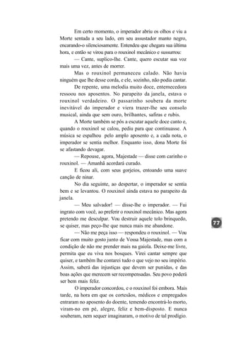 Em certo momento, o imperador abriu os olhos e viu a
Morte sentada a seu lado, em seu assustador manto negro,
encarando-o silenciosamente. Entendeu que chegara sua última
hora, e então se virou para o rouxinol mecânico e sussurrou:
        — Cante, suplico-lhe. Cante, quero escutar sua voz
mais uma vez, antes de morrer.
        Mas o rouxinol permaneceu calado. Não havia
ninguém que lhe desse corda, e ele, sozinho, não podia cantar.
        De repente, uma melodia muito doce, enternecedora
ressoou nos aposentos. No parapeito da janela, estava o
rouxinol verdadeiro. O passarinho soubera da morte
inevitável do imperador e viera trazer-lhe seu consolo
musical, ainda que sem ouro, brilhantes, safiras e rubis.
        A Morte também se pôs a escutar aquele doce canto e,
quando o rouxinol se calou, pediu para que continuasse. A
música se espalhou pelo amplo aposento e, a cada nota, o
imperador se sentia melhor. Enquanto isso, dona Morte foi
se afastando devagar.
        — Repouse, agora, Majestade — disse com carinho o
rouxinol. — Amanhã acordará curado.
        E ficou ali, com seus gorjeios, entoando uma suave
canção de ninar.
        No dia seguinte, ao despertar, o imperador se sentia
bem e se levantou. O rouxinol ainda estava no parapeito da
janela.
        — Meu salvador! — disse-lhe o imperador. — Fui
ingrato com você, ao preferir o rouxinol mecânico. Mas agora
pretendo me desculpar. Vou destruir aquele tolo brinquedo,
se quiser, mas peço-lhe que nunca mais me abandone.
        — Não me peça isso — respondeu o rouxinol. — Vou
ficar com muito gosto junto de Vossa Majestade, mas com a
condição de não me prender mais na gaiola. Deixe-me livre,
permita que eu viva nos bosques. Virei cantar sempre que
quiser, e também lhe contarei tudo o que vejo no seu império.
Assim, saberá das injustiças que devem ser punidas, e das
boas ações que merecem ser recompensadas. Seu povo poderá
 ser bem mais feliz.
        O imperador concordou, e o rouxinol foi embora. Mais
tarde, na hora em que os cortesãos, médicos e empregados
entraram no aposento do doente, temendo encontrá-lo morto,
 viram-no em pé, alegre, feliz e bem-disposto. E nunca
 souberam, nem sequer imaginaram, o motivo de tal prodígio.
 