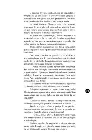 O ministro levou ao conhecimento do imperador os
progressos da confecção e, por precaução elogiou o
extraordinário bom gosto dos dois profissionais. Por nada
neste mundo admitiria ter olhado para um tear vazio.
       Na cidade já não se falava em outra coisa, senão da
nova roupa do imperador e de seus poderes mágicos. Dizia-
se que custaria uma fortuna, mas que bem valia o preço:
poderia desmascarar ministros e secretários!
       Na corte, em compensação, muitos impostores e
aproveitadores do cofre do reino não dormiam tranqüilos e
aguardavam com temor o momento em que o imperador iria,
enfim, vestir a tão famosa e denunciadora roupa.
       Transcorreram mais cinco ou seis dias, e o imperador,
que não agüentava mais esperar, resolveu ir em pessoa visitar
os tecelões.
       Com uma comitiva de guardas e escudeiros, e
acompanhado por seu fiel primeiro-ministro, que tremia de
medo, foi ver o trabalho dos dois impostores, sendo recebido
com enorme solenidade e muitas explicações.
       — Nunca teríamos ousado esperar tanto, Majestade.
Sua visita e sua satisfação são o maior reconhecimento ao
nosso trabalho... Aprovando Vossa Majestade nosso humilde
trabalho, ficaremos extremamente lisonjeados. Será muita
honra. Após tanta bajulação, o imperador e sua comitiva foram
conduzidos à sala do tear.
       — Majestade, observe a extraordinária beleza e perfeição
do desenho — disse o velho ministro com voz trêmula.
       O imperador permanecia calado: estava assombrado!
Ele não via nada, apenas o tear vazio, totalmente vazio! Isto
queria dizer que era um bobo, ou não era digno de ser
imperador.
       "Coitado de mim!", pensou. "Nada poderia ser pior,
tenho que dar um jeito para não descobrirem a verdade."
       Resolveu reagir e afastar o perigo de um possível
desmascaramento. Aproximou-se do tear, segurando seu
monóculo, fingindo admirar o tecido invisível.
       — Hein?... Sim, é claro... É realmente uma beleza.
Um trabalho e tanto. E a comitiva toda fez um coro de elogios
e mais elogios.
       Nenhum membro do séquito iria confessar não estar
vendo nada de nada, pois ninguém queria passar por tonto,
ou ser considerado indigno do cargo que ocupava.
 
