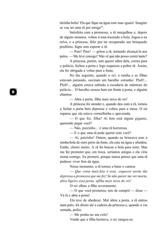 rãzinha boba! Ela que fique na água com suas iguais! Imagine
se vou ter uma rã por amiga!".
        Satisfeita com a promessa, a rã mergulhou e, depois
de alguns minutos, voltou à tona trazendo a bola. Jogou-a na
relva, e a princesa, feliz por ter recuperado seu brinquedo
predileto, fugiu sem esperar a rã.
        — Pare! Pare! — gritou a rã, tentando alcançá-la aos
pulos. — Me leve consigo! Não vê que não posso correr tanto?
        A princesa, porém, sem querer saber dela, correu para
o palácio, fechou a porta e logo esqueceu a pobre rã. Assim,
ela foi obrigada a voltar para a fonte.
        No dia seguinte, quando o rei, a rainha e as filhas
estavam jantando, ouviram um barulho estranho: Plaft!...
Plaft!... alguém estava subindo a escadaria de mármore do
palácio... O barulho cessou bem em frente à porta, e alguém
chamou:
        — Abra a porta, filha mais nova do rei!
        A princesa foi atender e, quando deu com a rã, tornou
a fechar a porta bem depressa e voltou para a mesa. O rei
reparou que ela estava vermelhinha e apavorada.
        — O que foi, filha? Aí fora está algum gigante,
querendo pegar você?
        — Não, paizinho... é uma rã horrorosa.
        — E o que uma rã pode querer com você?
        — Ai, paizinho! Ontem, quando eu brincava com a
minha bola de ouro perto da fonte, ela caiu na água e afundou.
Então, chorei muito. A rã foi buscar a bola para mim. Mas
me fez prometer que, em troca, seríamos amigas e ela viria
morar comigo. Eu prometi, porque nunca pensei que uma rã
pudesse viver fora da água.
        Nesse momento, a rã tornou a bater e cantou:
        — Que coisa mais feia é essa, esquecer assim tão
depressa a promessa que me fez! Se não quiser me ver morta,
abra ligeiro essa porta, afilha mais nova do rei!
        O rei olhou a filha severamente.
        — O que você prometeu, tem de cumprir — disse —
Vá lá e abra a porta!
        Ela teve de obedecer. Mal abriu a porta, a rã entrou
num pulo, foi direto até a cadeira da princesa e, quando a viu
sentada, pediu:
        — Me ponha no seu colo!
        Vendo que a filha hesitava, o rei zangou-se.
 