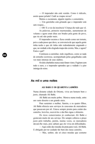 — O imperador não está vestido. Como é ridículo,
 assim quase pelado! Cadê as roupas novas?
        Muitos o escutaram, alguém repetiu o comentário.
        — Um garotinho está gritando que o imperador está
 sem roupas...
        — Oh! E a voz da inocência! Criança diz tudo que vê.
        As palavras, primeiro murmuradas, aumentaram de
 volume e agora eram ditas aos brados pela gente do povo,
 que ria até não poder mais.
        O imperador escutou e ficou corado como um tomate,
 pois a cada passo que dava, se convencia de que aquela gente
 tinha razão e que ele tinha sido redondamente enganado e
 que, na verdade a tão elogiada roupa não existia. Mas, e agora?
 Faria o quê?
        Continuou a caminhar, todo orgulhoso, como se nada
 de estranho ocorresse, acompanhado pelas gargalhadas cada
 vez mais intensas de seus súditos.
        Os dois charlatões nunca mais foram vistos. Fugiram com
 todo o ouro, e o imperador aprendeu que a vaidade é a pior
 inimiga do reino.




As mil e uma noites

          ALI BABÁ E OS QUARENTA LADRÕES
 Numa distante cidade do Oriente, vivia um homem bom e
 justo, chamado Ali Babá.
         Ali Babá era muito pobre. Morava numa tenda, entre
 um vasto deserto e um grande oásis.
         Para sustentar a mulher, Samira, e os quatro filhos,
 Ali Babá oferecia seus serviços às caravanas de mercadores
 que passavam por ali. Estava sempre pronto para cuidar dos
 camelos, lavá-los, escová-los e dar-lhes água e alimento.
         Os ricos comerciantes já conheciam Ali Babá e
 gostavam muito de seu serviço. Ele sempre cobrava o preço
 justo pelo trabalho, porém, muitas vezes, os mercadores
 davam-lhe mais, pois sabiam que ele vivia em dificuldades.
        — Aqui estão dez moedas de prata para você, Ali Babá.
 E obrigado por ter cuidado tão bem dos meus camelos.
        — Mas, senhor, são só cinco moedas que costumo
 