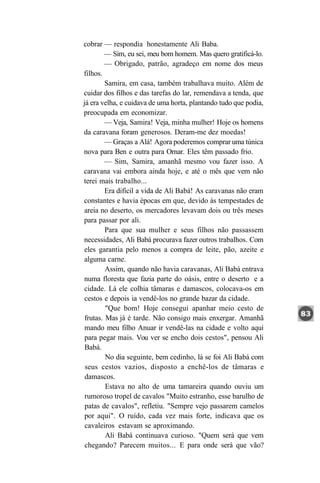 cobrar — respondia honestamente Ali Baba.
        — Sim, eu sei, meu bom homem. Mas quero gratificá-lo.
         — Obrigado, patrão, agradeço em nome dos meus
filhos.
         Samira, em casa, também trabalhava muito. Além de
cuidar dos filhos e das tarefas do lar, remendava a tenda, que
já era velha, e cuidava de uma horta, plantando tudo que podia,
preocupada em economizar.
         — Veja, Samira! Veja, minha mulher! Hoje os homens
da caravana foram generosos. Deram-me dez moedas!
         — Graças a Alá! Agora poderemos comprar uma túnica
nova para Ben e outra para Ornar. Eles têm passado frio.
         — Sim, Samira, amanhã mesmo vou fazer isso. A
caravana vai embora ainda hoje, e até o mês que vem não
terei mais trabalho...
         Era difícil a vida de Ali Babá! As caravanas não eram
constantes e havia épocas em que, devido às tempestades de
areia no deserto, os mercadores levavam dois ou três meses
para passar por ali.
         Para que sua mulher e seus filhos não passassem
necessidades, Ali Babá procurava fazer outros trabalhos. Com
eles garantia pelo menos a compra de leite, pão, azeite e
alguma carne.
         Assim, quando não havia caravanas, Ali Babá entrava
numa floresta que fazia parte do oásis, entre o deserto e a
cidade. Lá ele colhia tâmaras e damascos, colocava-os em
 cestos e depois ia vendê-los no grande bazar da cidade.
         "Que bom! Hoje consegui apanhar meio cesto de
 frutas. Mas já é tarde. Não consigo mais enxergar. Amanhã
 mando meu filho Anuar ir vendê-las na cidade e volto aqui
 para pegar mais. Vou ver se encho dois cestos", pensou Ali
 Babá.
         No dia seguinte, bem cedinho, lá se foi Ali Babá com
 seus cestos vazios, disposto a enchê-los de tâmaras e
 damascos.
         Estava no alto de uma tamareira quando ouviu um
 rumoroso tropel de cavalos "Muito estranho, esse barulho de
 patas de cavalos", refletiu. "Sempre vejo passarem camelos
 por aqui". O ruído, cada vez mais forte, indicava que os
 cavaleiros estavam se aproximando.
         Ali Babá continuava curioso. "Quem será que vem
 chegando? Parecem muitos... E para onde será que vão?
 