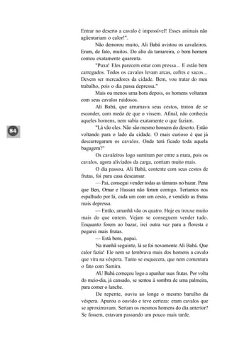 Entrar no deserto a cavalo é impossível! Esses animais não
agüentariam o calor!".
        Não demorou muito, Ali Babá avistou os cavaleiros.
Eram, de fato, muitos. Do alto da tamareira, o bom homem
contou exatamente quarenta.
        "Puxa! Eles parecem estar com pressa... E estão bem
carregados. Todos os cavalos levam arcas, cofres e sacos...
Devem ser mercadores da cidade. Bem, vou tratar do meu
trabalho, pois o dia passa depressa."
        Mais ou menos uma hora depois, os homens voltaram
com seus cavalos ruidosos.
        Ali Babá, que arrumava seus cestos, tratou de se
esconder, com medo de que o vissem. Afinal, não conhecia
aqueles homens, nem sabia exatamente o que faziam.
        "Lá vão eles. Não são mesmo homens do deserto. Estão
voltando para o lado da cidade. O mais curioso é que já
descarregaram os cavalos. Onde terá ficado toda aquela
bagagem?"
        Os cavaleiros logo sumiram por entre a mata, pois os
cavalos, agora aliviados da carga, corriam muito mais.
        O dia passou. Ali Babá, contente com seus cestos de
frutas, foi para casa descansar.
        — Pai, consegui vender todas as tâmaras no bazar. Pena
que Ben, Ornar e Hassan não foram comigo. Teríamos nos
espalhado por lá, cada um com um cesto, e vendido as frutas
mais depressa.
        — Então, amanhã vão os quatro. Hoje eu trouxe muito
mais do que ontem. Vejam se conseguem vender tudo.
Enquanto forem ao bazar, irei outra vez para a floresta e
pegarei mais frutas.
        — Está bem, papai.
        Na manhã seguinte, lá se foi novamente Ali Babá. Que
calor fazia! Ele nem se lembrava mais dos homens a cavalo
que vira na véspera. Tanto se esquecera, que nem comentara
o fato com Samira.
        AU Babá começou logo a apanhar suas frutas. Por volta
do meio-dia, já cansado, se sentou à sombra de uma palmeira,
para comer o lanche.
        De repente, ouviu ao longe o mesmo barulho da
véspera. Apurou o ouvido e teve certeza: eram cavalos que
se aproximavam. Seriam os mesmos homens do dia anterior?
Se fossem, estavam passando um pouco mais tarde.
 