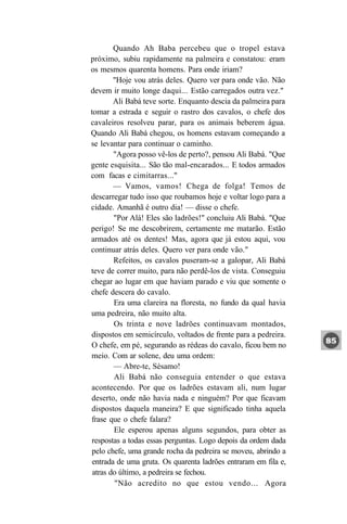 Quando Ah Baba percebeu que o tropel estava
próximo, subiu rapidamente na palmeira e constatou: eram
os mesmos quarenta homens. Para onde iriam?
        "Hoje vou atrás deles. Quero ver para onde vão. Não
devem ir muito longe daqui... Estão carregados outra vez."
        Ali Babá teve sorte. Enquanto descia da palmeira para
tomar a estrada e seguir o rastro dos cavalos, o chefe dos
cavaleiros resolveu parar, para os animais beberem água.
Quando Ali Babá chegou, os homens estavam começando a
se levantar para continuar o caminho.
        "Agora posso vê-los de perto?, pensou Ali Babá. "Que
gente esquisita... São tão mal-encarados... E todos armados
com facas e cimitarras..."
        — Vamos, vamos! Chega de folga! Temos de
descarregar tudo isso que roubamos hoje e voltar logo para a
cidade. Amanhã é outro dia! — disse o chefe.
        "Por Alá! Eles são ladrões!" concluiu Ali Babá. "Que
perigo! Se me descobrirem, certamente me matarão. Estão
armados até os dentes! Mas, agora que já estou aqui, vou
continuar atrás deles. Quero ver para onde vão."
        Refeitos, os cavalos puseram-se a galopar, Ali Babá
teve de correr muito, para não perdê-los de vista. Conseguiu
chegar ao lugar em que haviam parado e viu que somente o
chefe descera do cavalo.
        Era uma clareira na floresta, no fundo da qual havia
uma pedreira, não muito alta.
        Os trinta e nove ladrões continuavam montados,
dispostos em semicírculo, voltados de frente para a pedreira.
O chefe, em pé, segurando as rédeas do cavalo, ficou bem no
meio. Com ar solene, deu uma ordem:
        — Abre-te, Sésamo!
        Ali Babá não conseguia entender o que estava
acontecendo. Por que os ladrões estavam ali, num lugar
deserto, onde não havia nada e ninguém? Por que ficavam
dispostos daquela maneira? E que significado tinha aquela
frase que o chefe falara?
        Ele esperou apenas alguns segundos, para obter as
respostas a todas essas perguntas. Logo depois da ordem dada
pelo chefe, uma grande rocha da pedreira se moveu, abrindo a
 entrada de uma gruta. Os quarenta ladrões entraram em fila e,
 atras do último, a pedreira se fechou.
        "Não acredito no que estou vendo... Agora
 