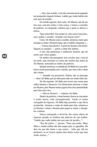 — Ora, meu marido, você não seria desonesto pegando
um pouquinho daquela fortuna. Ladrão que rouba ladrão tem
cem anos de perdão...
       Na manhã seguinte, bem cedo, Ali Mansur saiu de sua
rica casa, com dez mulas e vinte cestos, e tomou o caminho
da pedreira. Lá chegando, ordenou que a gruta se abrisse e
entrou.
       "Que maravilha! Vou encher os vinte cestos com jóias,
ouro, pedras e moedas. Amanhã virei buscar mais!"
       Como Ali Mansur estava sozinho, demorou muito para
carregar as mulas. Demorou tanto, que os ladrões chegaram e...
       — Fomos descobertos! A porta de Sésamo está aberta.
Saquem as espadas! — gritou o chefe dos ladrões.
        E eles não perdoaram o ambicioso homem, que foi
morto com vários golpes.
        Os ladrões descarregaram seus cavalos mas, como já
era tarde, nem retiraram os cestos dos lombos das mulas de
Ali Mansur, trancando-as dentro da pedreira.
        Quando anoiteceu, a cunhada de Ali Babá foi à casa dele.
Estava muito preocupada com o marido, que saíra cedo e ainda
não voltara.
       — Amanhã vou procurá-lo, Salima, não se preocupe
— disse Ali Babá, pois já sabia para onde seu irmão tinha ido.
        No dia seguinte, Ali Babá nem levou seus cestos para
colher tâmaras e damascos. Foi diretamente procurar o irmão
em Sésamo, pois Mansur nunca jogaria fora uma oportunidade
para ficar mais rico.
       — Abre-te Sésamo! — ordenou Ali Babá.
        Dentro da pedreira, o bom homem chorou ao encontrar
o irmão morto, todo ensangüentado. Vendo as mulas
carregadas de riquezas, Ali Babá logo percebeu o que havia
acontecido. Arrastou o corpo do irmão para fora, enterrou-o
na floresta e voltou a Sésamo para pegar as mulas e entregá-
las a Salima.
        Estava começando a aliviá-las dos cestos cheios de
riquezas quando se lembrou das palavras de sua mulher:
"Ladrão que rouba ladrão tem cem anos de perdão...".
        "Sou tão pobre...", pensou. "Nem casa tenho. Meus
filhos e minha mulher não têm roupas para se agasalhar. Há
dias em que não temos o que comer... Acho que Alá me
perdoaria, se eu levasse apenas dois destes cestos que meu
irmão encheu..."
 