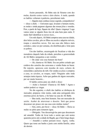 Assim pensando, Ah Baba saiu de Sésamo com dez
mulas, dezoito cestos vazios e dois cheios. A tarde, quando
os ladrões voltaram à pedreira, perceberam tudo.
       — Alguém mais conhece nosso segredo, companheiros!
— disse o chefe. — Estiveram aqui, levaram o homem morto,
as mulas e ainda pegaram algumas das nossas jóias e moedas.
Pois, a partir de hoje, fiquem de olho! Quero vingança! Logo
vamos notar se alguém ficou rico de uma hora para outra. E
muito fácil identificar os novos ricos...
       Um mês depois, Ali Babá comprou uma casa na cidade,
dois belos cavalos, pôs os filhos na escola e adquiriu móveis,
roupas e utensílios novos. Em sua casa não faltava mais
comida e, uma vez por semana, ele distribuía pão e leite para
os pobres.
       Um dos ladrões, encarregado de fiscalizar a vida dos
moradores daquele lado da cidade, percebeu a generosidade
de Ali Babá e perguntou a um vizinho:
       — De onde veio esse homem tão bom?
       — Ah, chama-se Ali Babá. Era um pobre coitado que
cuidava dos camelos das caravanas e vendia frutas no bazar.
De repente, apareceu com moedas de ouro, colares de
esmeraldas e pulseiras de rubi. Ele vendeu as jóias e comprou
a casa, os cavalos, as roupas, tudo! Ninguém sabe onde
arranjou tanta riqueza. Acho que ganhou de algum mercador,
por ser muito honesto...
        O ladrão correu para seu chefe e disse:
       — Achei o homem! Chama-se Ali Babá ! Agora o
senhor poderá se vingar.
        No dia seguinte, o chefe dos ladrões se disfarçou de
mercador, preparou vinte mulas, cada uma carregando dois
enormes jarros de barro, e foi bater na casa de Ali Babá.
       — Boa tarde, meu bom homem. Sou um mercador de
azeite. Acabei de atravessar o deserto. Será que posso
descansar um pouco em sua casa com minhas mulas?
       — Sim, entre, por favor — disse Ali Babá — Deixe as
mulas no pátio para tomarem água.
        — Obrigado. Vou descarregá-las para que descansem
até amanhã. Tenho de levar todo o azeite que está nestes
quarenta jarros até a cidade de Bagdá, que é bem longe daqui.
        — Amanhã o senhor pensará nisso. Agora, venha.
Quero que tome um banho e jante com minha família, antes
de dormir.
 